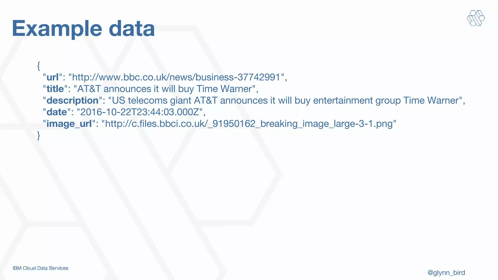 @glynn_bird
Example data
{
"url": "http://www.bbc.co.uk/news/business-37742991",
"title": "AT&T announces it will buy Time Warner",
"description": "US telecoms giant AT&T announces it will buy entertainment group Time Warner",
"date": "2016-10-22T23:44:03.000Z",
"image_url": "http://c.files.bbci.co.uk/_91950162_breaking_image_large-3-1.png"
}
 