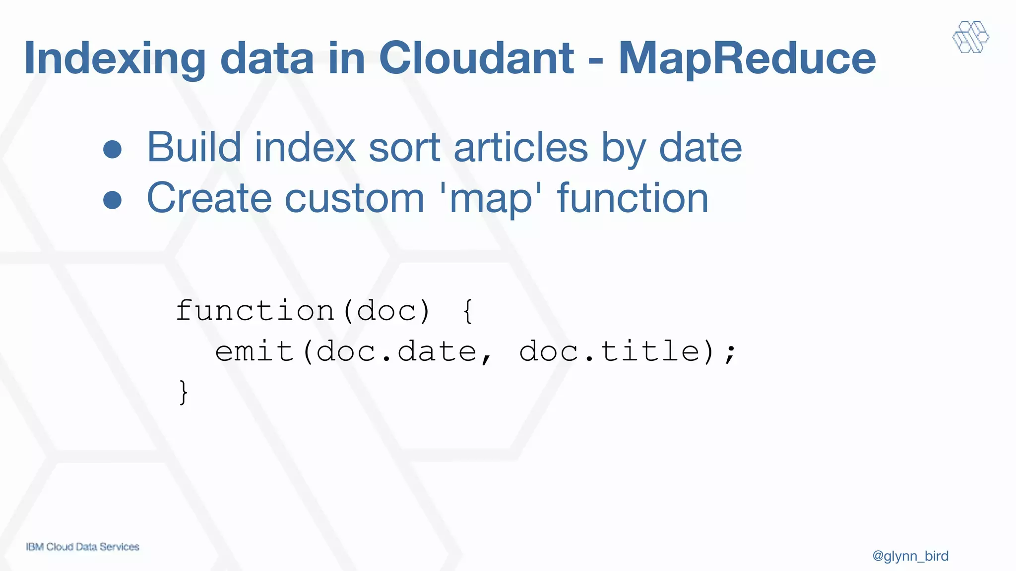@glynn_bird
Indexing data in Cloudant - MapReduce
function(doc) {
emit(doc.date, doc.title);
}
● Build index sort articles by date
● Create custom 'map' function
 