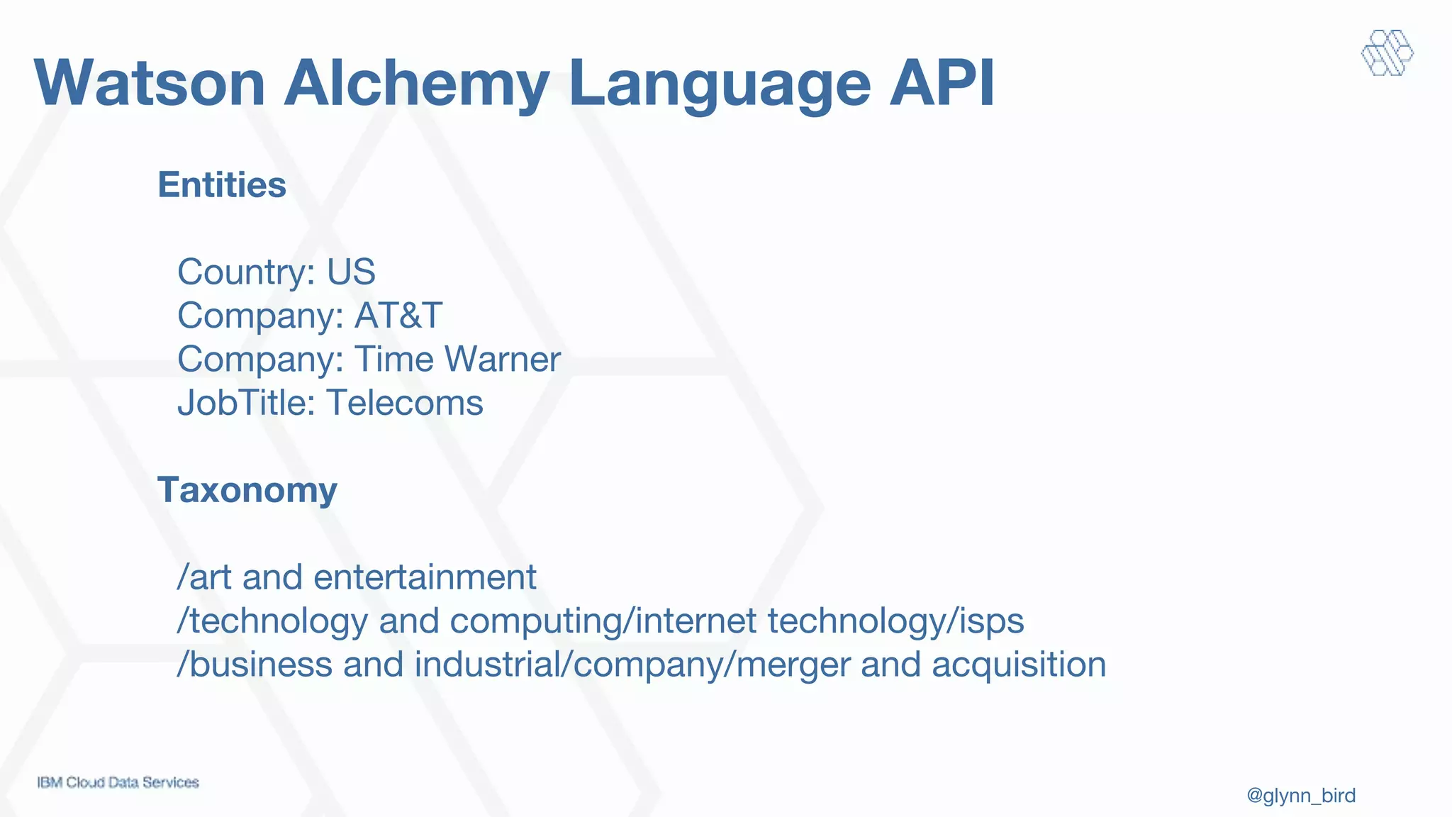 @glynn_bird
Watson Alchemy Language API
Entities
Country: US
Company: AT&T
Company: Time Warner
JobTitle: Telecoms
Taxonomy
/art and entertainment
/technology and computing/internet technology/isps
/business and industrial/company/merger and acquisition
 