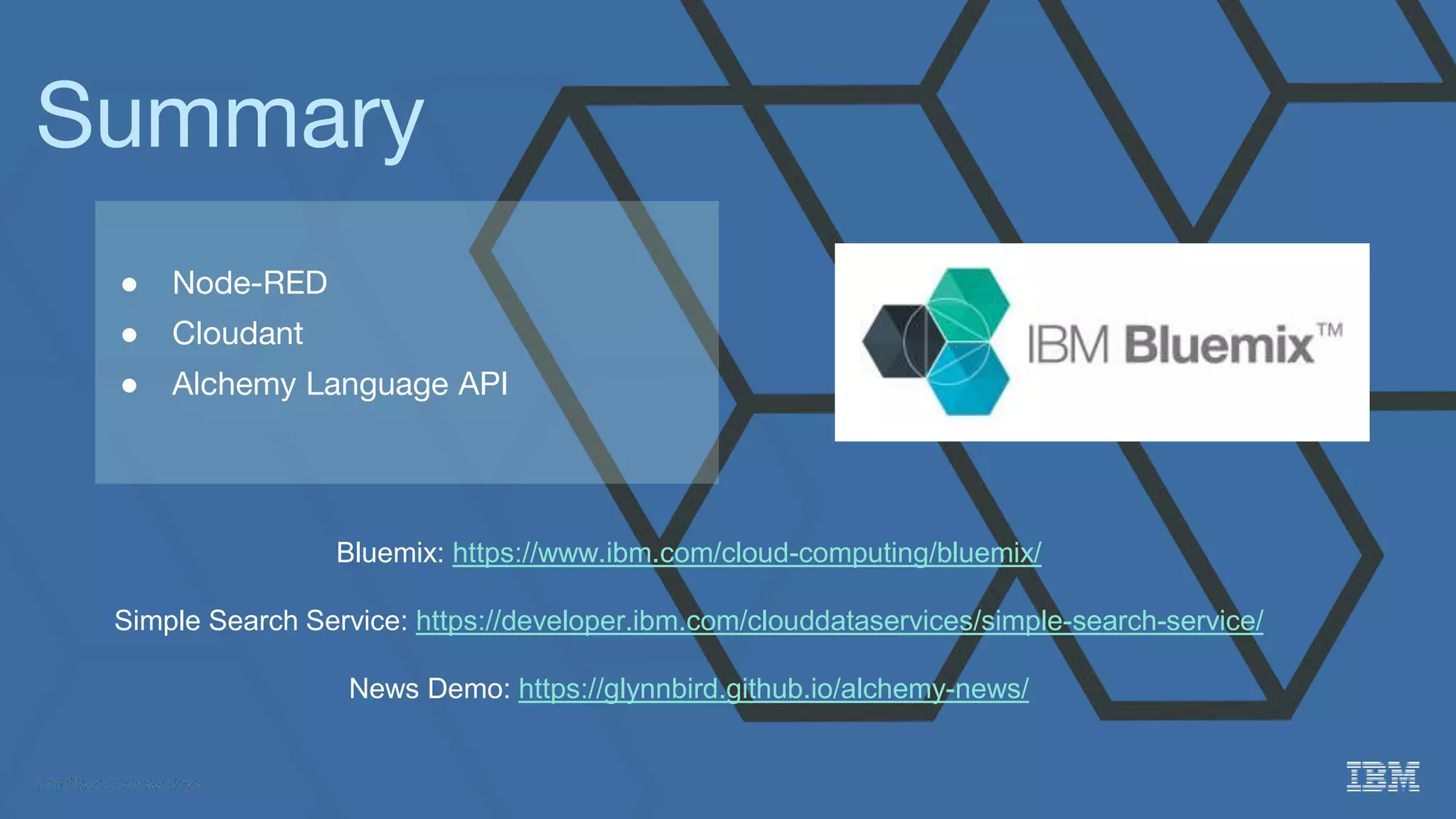 Summary
● Node-RED
● Cloudant
● Alchemy Language API
Bluemix: https://www.ibm.com/cloud-computing/bluemix/
Simple Search Service: https://developer.ibm.com/clouddataservices/simple-search-service/
News Demo: https://glynnbird.github.io/alchemy-news/
 