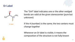 Or label
Or Label
The “Or#” label indicates one or the other wedged
bonds are valid at the given stereocenter (pure but
unknown)
If the # (number) is the same, the two centers must
change together
Whenever an Or label is visible, it means the
composition of the structure is not fully known
12
 