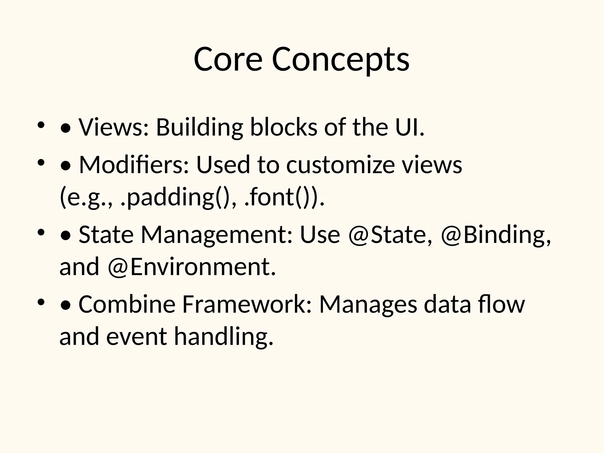 Core Concepts
• • Views: Building blocks of the UI.
• • Modifiers: Used to customize views
(e.g., .padding(), .font()).
• • State Management: Use @State, @Binding,
and @Environment.
• • Combine Framework: Manages data flow
and event handling.
 