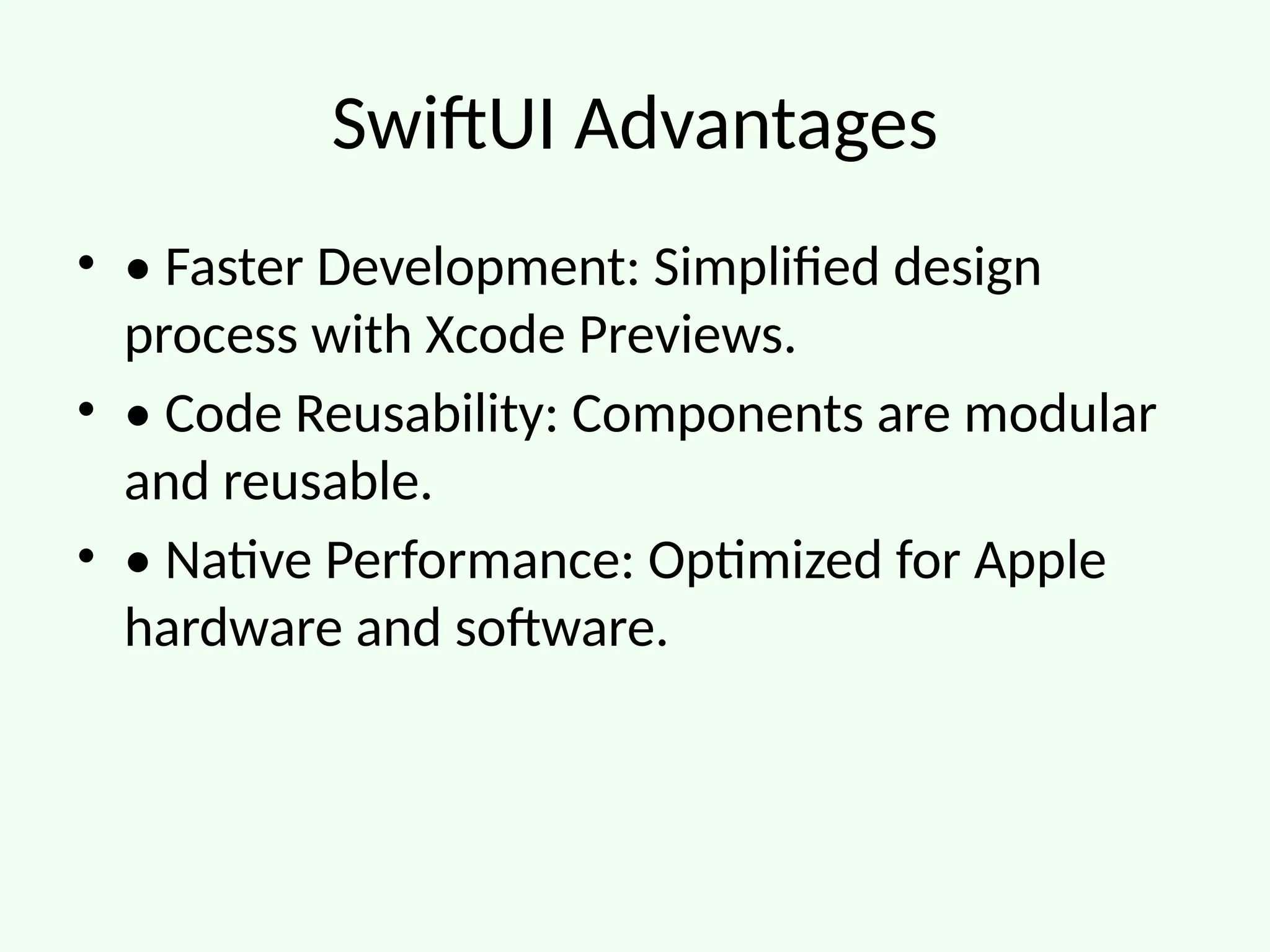 SwiftUI Advantages
• • Faster Development: Simplified design
process with Xcode Previews.
• • Code Reusability: Components are modular
and reusable.
• • Native Performance: Optimized for Apple
hardware and software.
 