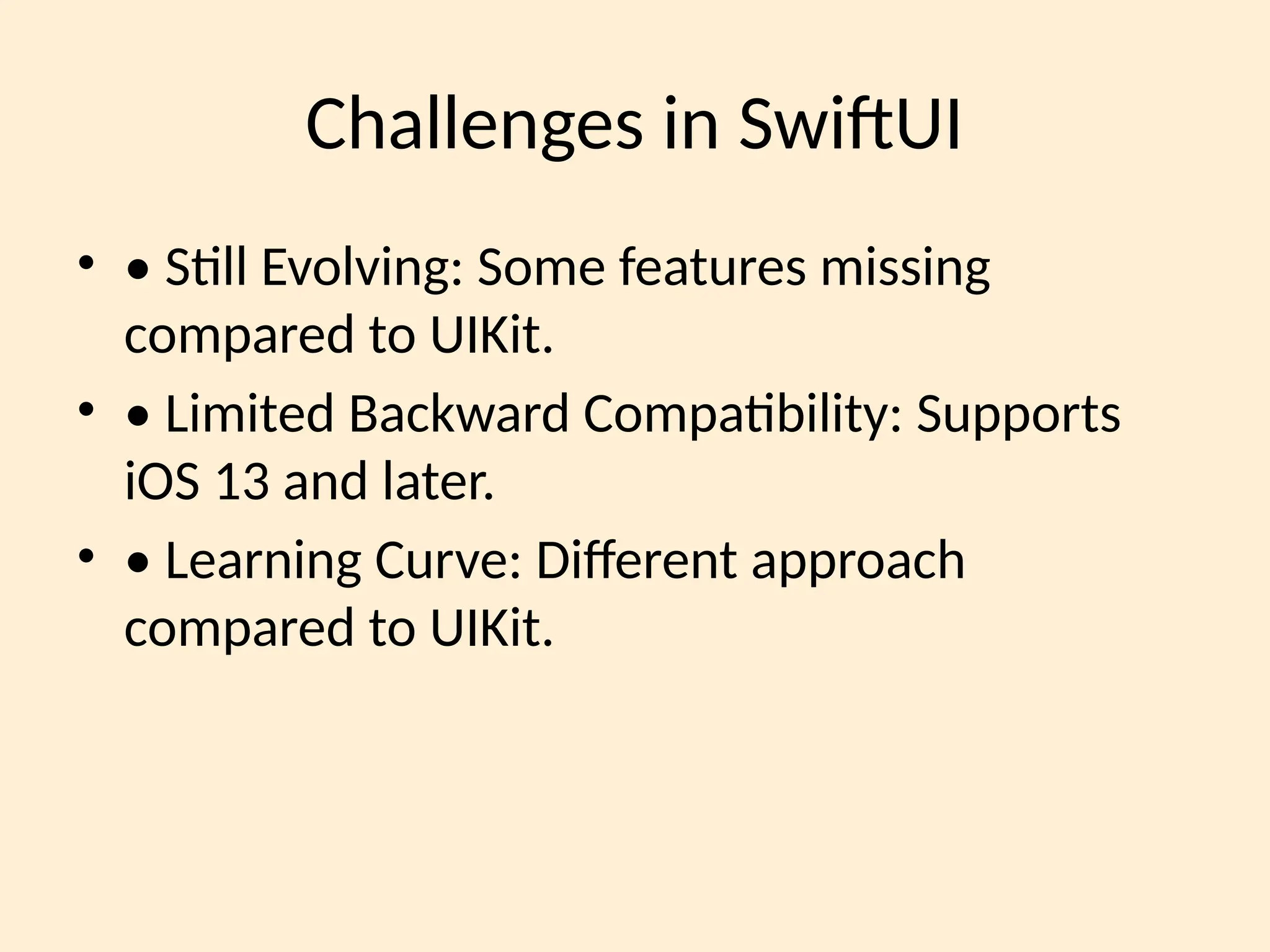 Challenges in SwiftUI
• • Still Evolving: Some features missing
compared to UIKit.
• • Limited Backward Compatibility: Supports
iOS 13 and later.
• • Learning Curve: Different approach
compared to UIKit.
 
