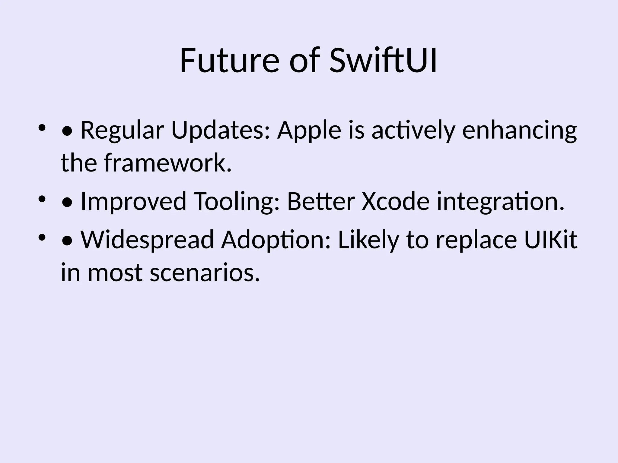 Future of SwiftUI
• • Regular Updates: Apple is actively enhancing
the framework.
• • Improved Tooling: Better Xcode integration.
• • Widespread Adoption: Likely to replace UIKit
in most scenarios.
 