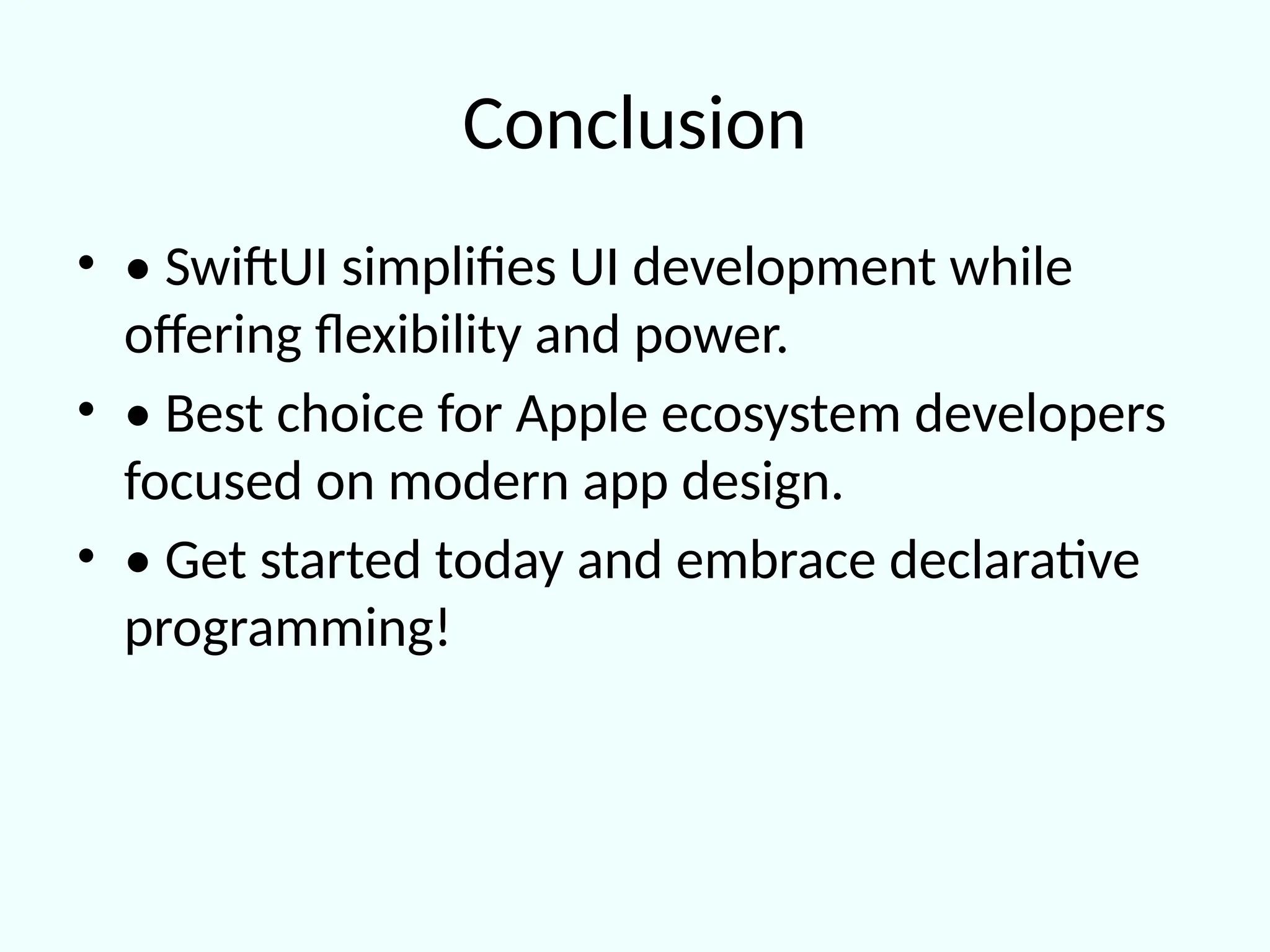 Conclusion
• • SwiftUI simplifies UI development while
offering flexibility and power.
• • Best choice for Apple ecosystem developers
focused on modern app design.
• • Get started today and embrace declarative
programming!
 