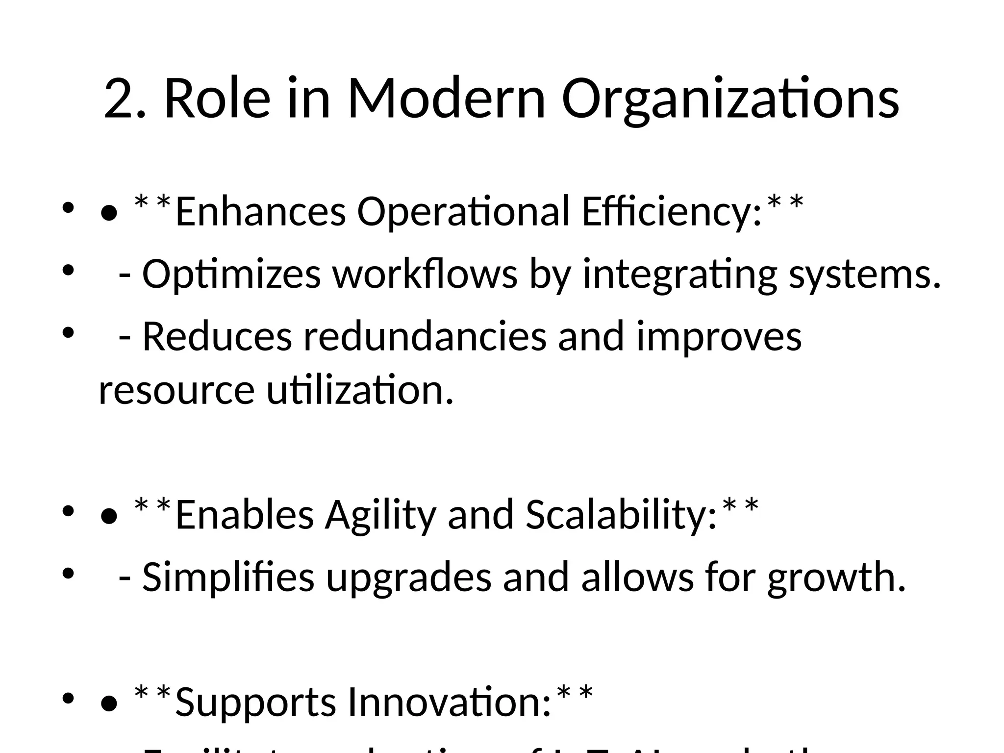 2. Role in Modern Organizations
• • **Enhances Operational Efficiency:**
• - Optimizes workflows by integrating systems.
• - Reduces redundancies and improves
resource utilization.
• • **Enables Agility and Scalability:**
• - Simplifies upgrades and allows for growth.
• • **Supports Innovation:**
 