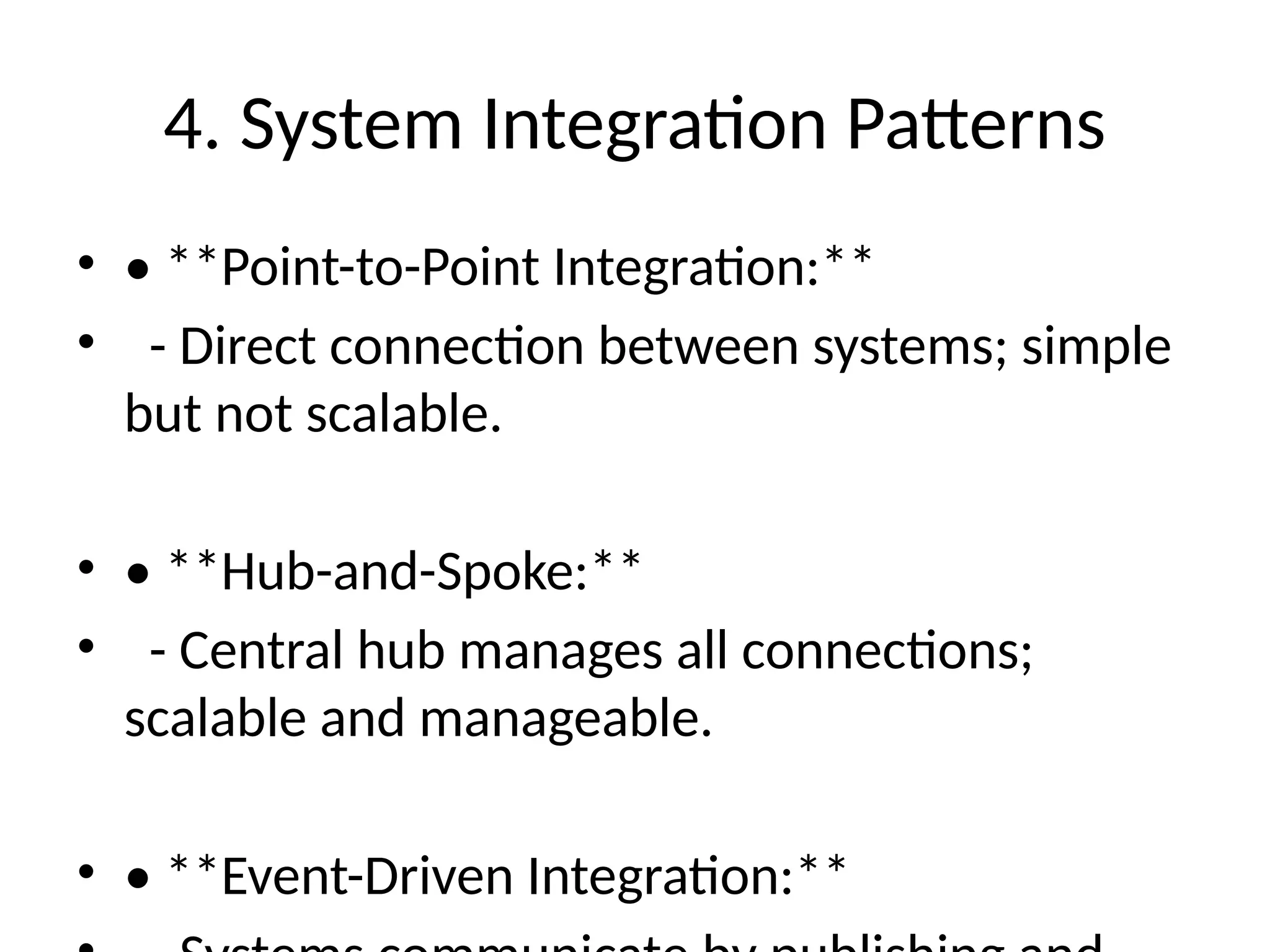 4. System Integration Patterns
• • **Point-to-Point Integration:**
• - Direct connection between systems; simple
but not scalable.
• • **Hub-and-Spoke:**
• - Central hub manages all connections;
scalable and manageable.
• • **Event-Driven Integration:**
 