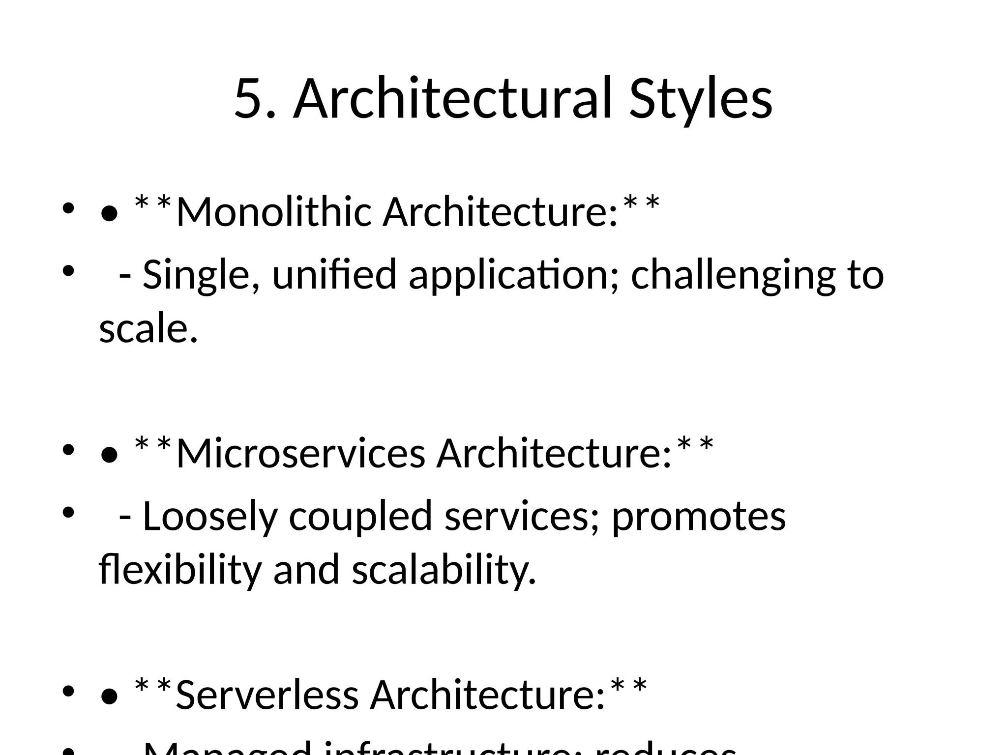 5. Architectural Styles
• • **Monolithic Architecture:**
• - Single, unified application; challenging to
scale.
• • **Microservices Architecture:**
• - Loosely coupled services; promotes
flexibility and scalability.
• • **Serverless Architecture:**
 