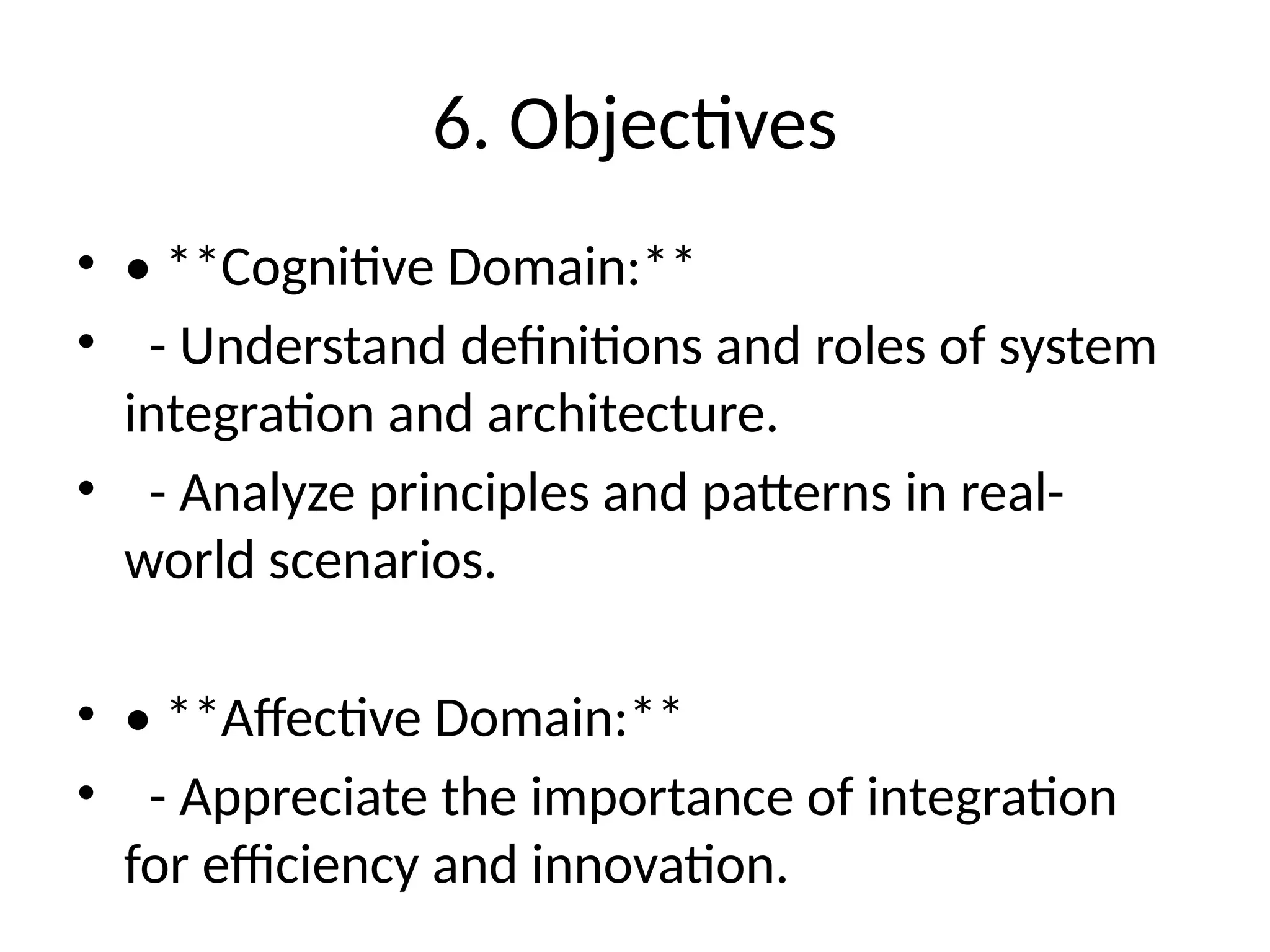 6. Objectives
• • **Cognitive Domain:**
• - Understand definitions and roles of system
integration and architecture.
• - Analyze principles and patterns in real-
world scenarios.
• • **Affective Domain:**
• - Appreciate the importance of integration
for efficiency and innovation.
 