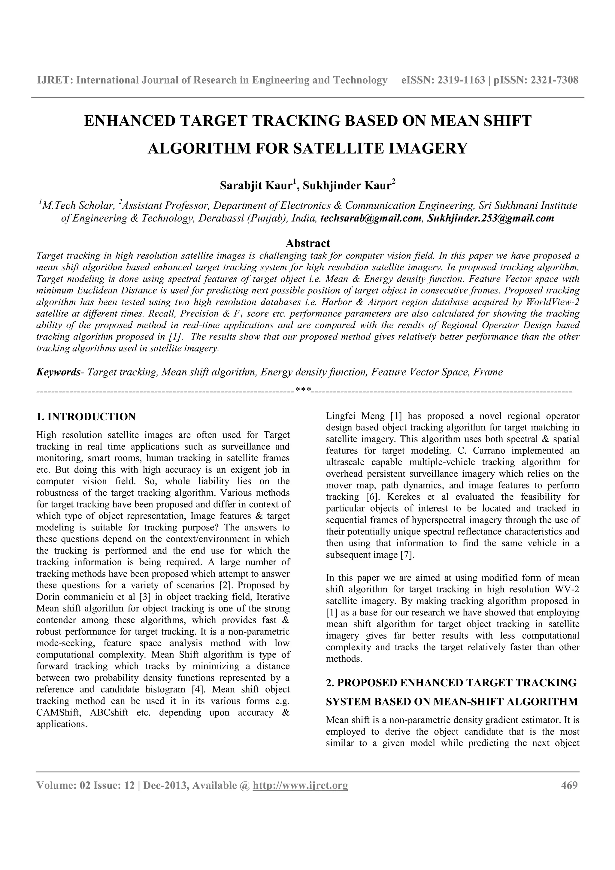 IJRET: International Journal of Research in Engineering and Technology eISSN: 2319-1163 | pISSN: 2321-7308
__________________________________________________________________________________________
Volume: 02 Issue: 12 | Dec-2013, Available @ http://www.ijret.org 469
ENHANCED TARGET TRACKING BASED ON MEAN SHIFT
ALGORITHM FOR SATELLITE IMAGERY
Sarabjit Kaur1
, Sukhjinder Kaur2
1
M.Tech Scholar, 2
Assistant Professor, Department of Electronics & Communication Engineering, Sri Sukhmani Institute
of Engineering & Technology, Derabassi (Punjab), India, techsarab@gmail.com, Sukhjinder.253@gmail.com
Abstract
Target tracking in high resolution satellite images is challenging task for computer vision field. In this paper we have proposed a
mean shift algorithm based enhanced target tracking system for high resolution satellite imagery. In proposed tracking algorithm,
Target modeling is done using spectral features of target object i.e. Mean & Energy density function. Feature Vector space with
minimum Euclidean Distance is used for predicting next possible position of target object in consecutive frames. Proposed tracking
algorithm has been tested using two high resolution databases i.e. Harbor & Airport region database acquired by WorldView-2
satellite at different times. Recall, Precision & F1 score etc. performance parameters are also calculated for showing the tracking
ability of the proposed method in real-time applications and are compared with the results of Regional Operator Design based
tracking algorithm proposed in [1]. The results show that our proposed method gives relatively better performance than the other
tracking algorithms used in satellite imagery.
Keywords- Target tracking, Mean shift algorithm, Energy density function, Feature Vector Space, Frame
----------------------------------------------------------------------***-----------------------------------------------------------------------
1. INTRODUCTION
High resolution satellite images are often used for Target
tracking in real time applications such as surveillance and
monitoring, smart rooms, human tracking in satellite frames
etc. But doing this with high accuracy is an exigent job in
computer vision field. So, whole liability lies on the
robustness of the target tracking algorithm. Various methods
for target tracking have been proposed and differ in context of
which type of object representation, Image features & target
modeling is suitable for tracking purpose? The answers to
these questions depend on the context/environment in which
the tracking is performed and the end use for which the
tracking information is being required. A large number of
tracking methods have been proposed which attempt to answer
these questions for a variety of scenarios [2]. Proposed by
Dorin commaniciu et al [3] in object tracking field, Iterative
Mean shift algorithm for object tracking is one of the strong
contender among these algorithms, which provides fast &
robust performance for target tracking. It is a non-parametric
mode-seeking, feature space analysis method with low
computational complexity. Mean Shift algorithm is type of
forward tracking which tracks by minimizing a distance
between two probability density functions represented by a
reference and candidate histogram [4]. Mean shift object
tracking method can be used it in its various forms e.g.
CAMShift, ABCshift etc. depending upon accuracy &
applications.
Lingfei Meng [1] has proposed a novel regional operator
design based object tracking algorithm for target matching in
satellite imagery. This algorithm uses both spectral & spatial
features for target modeling. C. Carrano implemented an
ultrascale capable multiple-vehicle tracking algorithm for
overhead persistent surveillance imagery which relies on the
mover map, path dynamics, and image features to perform
tracking [6]. Kerekes et al evaluated the feasibility for
particular objects of interest to be located and tracked in
sequential frames of hyperspectral imagery through the use of
their potentially unique spectral reflectance characteristics and
then using that information to find the same vehicle in a
subsequent image [7].
In this paper we are aimed at using modified form of mean
shift algorithm for target tracking in high resolution WV-2
satellite imagery. By making tracking algorithm proposed in
[1] as a base for our research we have showed that employing
mean shift algorithm for target object tracking in satellite
imagery gives far better results with less computational
complexity and tracks the target relatively faster than other
methods.
2. PROPOSED ENHANCED TARGET TRACKING
SYSTEM BASED ON MEAN-SHIFT ALGORITHM
Mean shift is a non-parametric density gradient estimator. It is
employed to derive the object candidate that is the most
similar to a given model while predicting the next object
 