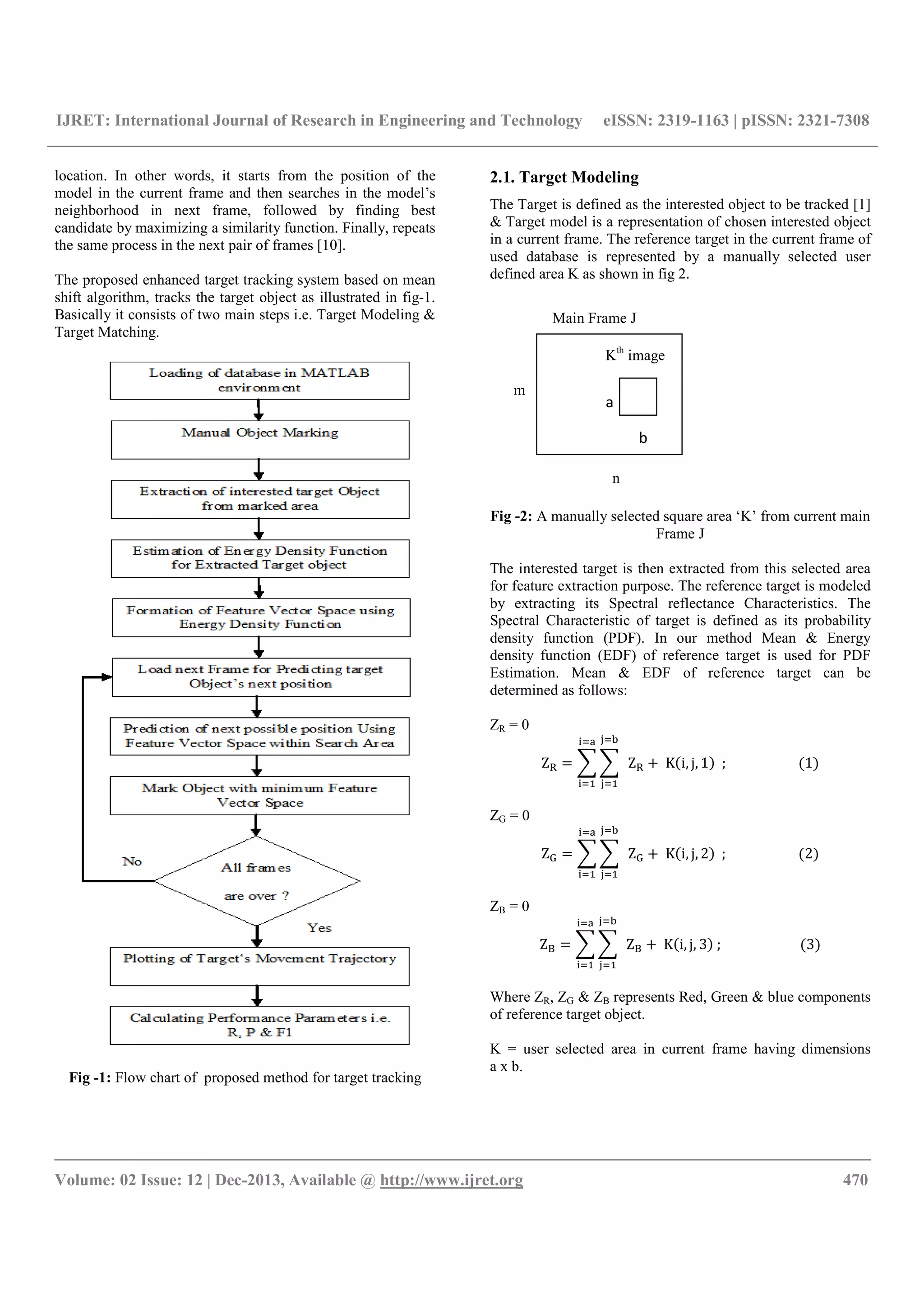 IJRET: International Journal of Research in Engineering and Technology eISSN: 2319-1163 | pISSN: 2321-7308
__________________________________________________________________________________________
Volume: 02 Issue: 12 | Dec-2013, Available @ http://www.ijret.org 470
location. In other words, it starts from the position of the
model in the current frame and then searches in the model’s
neighborhood in next frame, followed by finding best
candidate by maximizing a similarity function. Finally, repeats
the same process in the next pair of frames [10].
The proposed enhanced target tracking system based on mean
shift algorithm, tracks the target object as illustrated in fig-1.
Basically it consists of two main steps i.e. Target Modeling &
Target Matching.
Fig -1: Flow chart of proposed method for target tracking
2.1. Target Modeling
The Target is defined as the interested object to be tracked [1]
& Target model is a representation of chosen interested object
in a current frame. The reference target in the current frame of
used database is represented by a manually selected user
defined area K as shown in fig 2.
Fig -2: A manually selected square area ‘K’ from current main
Frame J
The interested target is then extracted from this selected area
for feature extraction purpose. The reference target is modeled
by extracting its Spectral reflectance Characteristics. The
Spectral Characteristic of target is defined as its probability
density function (PDF). In our method Mean & Energy
density function (EDF) of reference target is used for PDF
Estimation. Mean & EDF of reference target can be
determined as follows:
ZR = 0
Z 	 Z 	K i, j, 1 		;																					 1
ZG = 0
Z 	 Z 	K i, j, 2 		;																					 2
ZB = 0
Z 	 Z 	K i, j, 3 	;																							 3
Where ZR, ZG & ZB represents Red, Green & blue components
of reference target object.
K = user selected area in current frame having dimensions
a x b.
m
n
a
b
Kth
image
Main Frame J
 