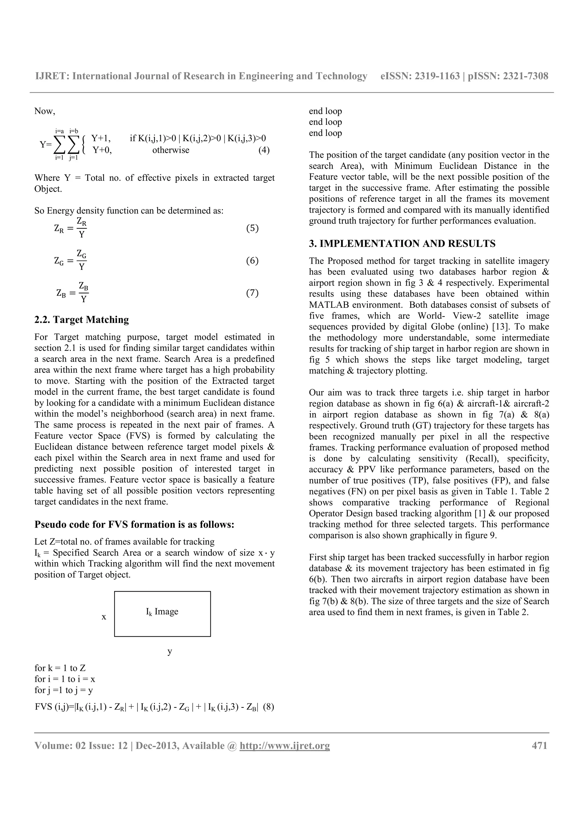 IJRET: International Journal of Research in Engineering and Technology eISSN: 2319-1163 | pISSN: 2321-7308
__________________________________________________________________________________________
Volume: 02 Issue: 12 | Dec-2013, Available @ http://www.ijret.org 471
Now,
Y=
Y+1, if K(i,j,1)>0 | K(i,j,2)>0 | K(i,j,3)>0
Y+0, otherwise (4)
i=b
j=1
i=a
i=1
Where Y = Total no. of effective pixels in extracted target
Object.
So Energy density function can be determined as:
Z =
Z
Y
(5)
Z =
Z
Y
(6)
Z =
Z
Y
(7)
2.2. Target Matching
For Target matching purpose, target model estimated in
section 2.1 is used for finding similar target candidates within
a search area in the next frame. Search Area is a predefined
area within the next frame where target has a high probability
to move. Starting with the position of the Extracted target
model in the current frame, the best target candidate is found
by looking for a candidate with a minimum Euclidean distance
within the model’s neighborhood (search area) in next frame.
The same process is repeated in the next pair of frames. A
Feature vector Space (FVS) is formed by calculating the
Euclidean distance between reference target model pixels &
each pixel within the Search area in next frame and used for
predicting next possible position of interested target in
successive frames. Feature vector space is basically a feature
table having set of all possible position vectors representing
target candidates in the next frame.
Pseudo code for FVS formation is as follows:
Let Z=total no. of frames available for tracking
Ik = Specified Search Area or a search window of size x ̽̽̽ y
within which Tracking algorithm will find the next movement
position of Target object.
for k = 1 to Z
for i = 1 to i = x
for j =1 to j = y
FVS (i,j)=|IK (i.j,1) - ZR| + | IK (i.j,2) - ZG | + | IK (i.j,3) - ZB| (8)
end loop
end loop
end loop
The position of the target candidate (any position vector in the
search Area), with Minimum Euclidean Distance in the
Feature vector table, will be the next possible position of the
target in the successive frame. After estimating the possible
positions of reference target in all the frames its movement
trajectory is formed and compared with its manually identified
ground truth trajectory for further performances evaluation.
3. IMPLEMENTATION AND RESULTS
The Proposed method for target tracking in satellite imagery
has been evaluated using two databases harbor region &
airport region shown in fig 3 & 4 respectively. Experimental
results using these databases have been obtained within
MATLAB environment. Both databases consist of subsets of
five frames, which are World- View-2 satellite image
sequences provided by digital Globe (online) [13]. To make
the methodology more understandable, some intermediate
results for tracking of ship target in harbor region are shown in
fig 5 which shows the steps like target modeling, target
matching & trajectory plotting.
Our aim was to track three targets i.e. ship target in harbor
region database as shown in fig 6(a) & aircraft-1& aircraft-2
in airport region database as shown in fig 7(a) & 8(a)
respectively. Ground truth (GT) trajectory for these targets has
been recognized manually per pixel in all the respective
frames. Tracking performance evaluation of proposed method
is done by calculating sensitivity (Recall), specificity,
accuracy & PPV like performance parameters, based on the
number of true positives (TP), false positives (FP), and false
negatives (FN) on per pixel basis as given in Table 1. Table 2
shows comparative tracking performance of Regional
Operator Design based tracking algorithm [1] & our proposed
tracking method for three selected targets. This performance
comparison is also shown graphically in figure 9.
First ship target has been tracked successfully in harbor region
database & its movement trajectory has been estimated in fig
6(b). Then two aircrafts in airport region database have been
tracked with their movement trajectory estimation as shown in
fig 7(b) & 8(b). The size of three targets and the size of Search
area used to find them in next frames, is given in Table 2.x
y
Ik Image
 