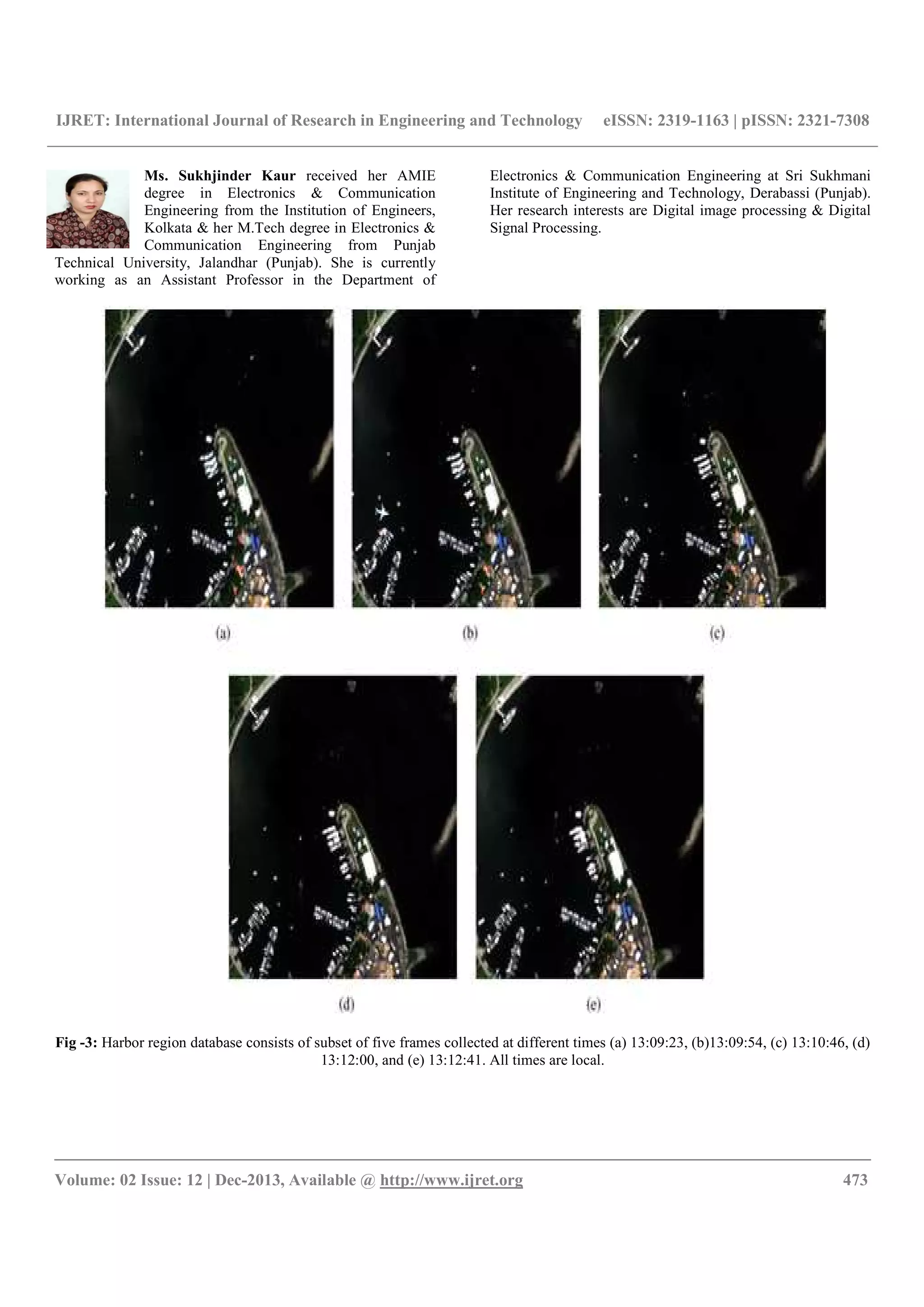 IJRET: International Journal of Research in Engineering and Technology eISSN: 2319-1163 | pISSN: 2321-7308
__________________________________________________________________________________________
Volume: 02 Issue: 12 | Dec-2013, Available @ http://www.ijret.org 473
Ms. Sukhjinder Kaur received her AMIE
degree in Electronics & Communication
Engineering from the Institution of Engineers,
Kolkata & her M.Tech degree in Electronics &
Communication Engineering from Punjab
Technical University, Jalandhar (Punjab). She is currently
working as an Assistant Professor in the Department of
Electronics & Communication Engineering at Sri Sukhmani
Institute of Engineering and Technology, Derabassi (Punjab).
Her research interests are Digital image processing & Digital
Signal Processing.
Fig -3: Harbor region database consists of subset of five frames collected at different times (a) 13:09:23, (b)13:09:54, (c) 13:10:46, (d)
13:12:00, and (e) 13:12:41. All times are local.
 