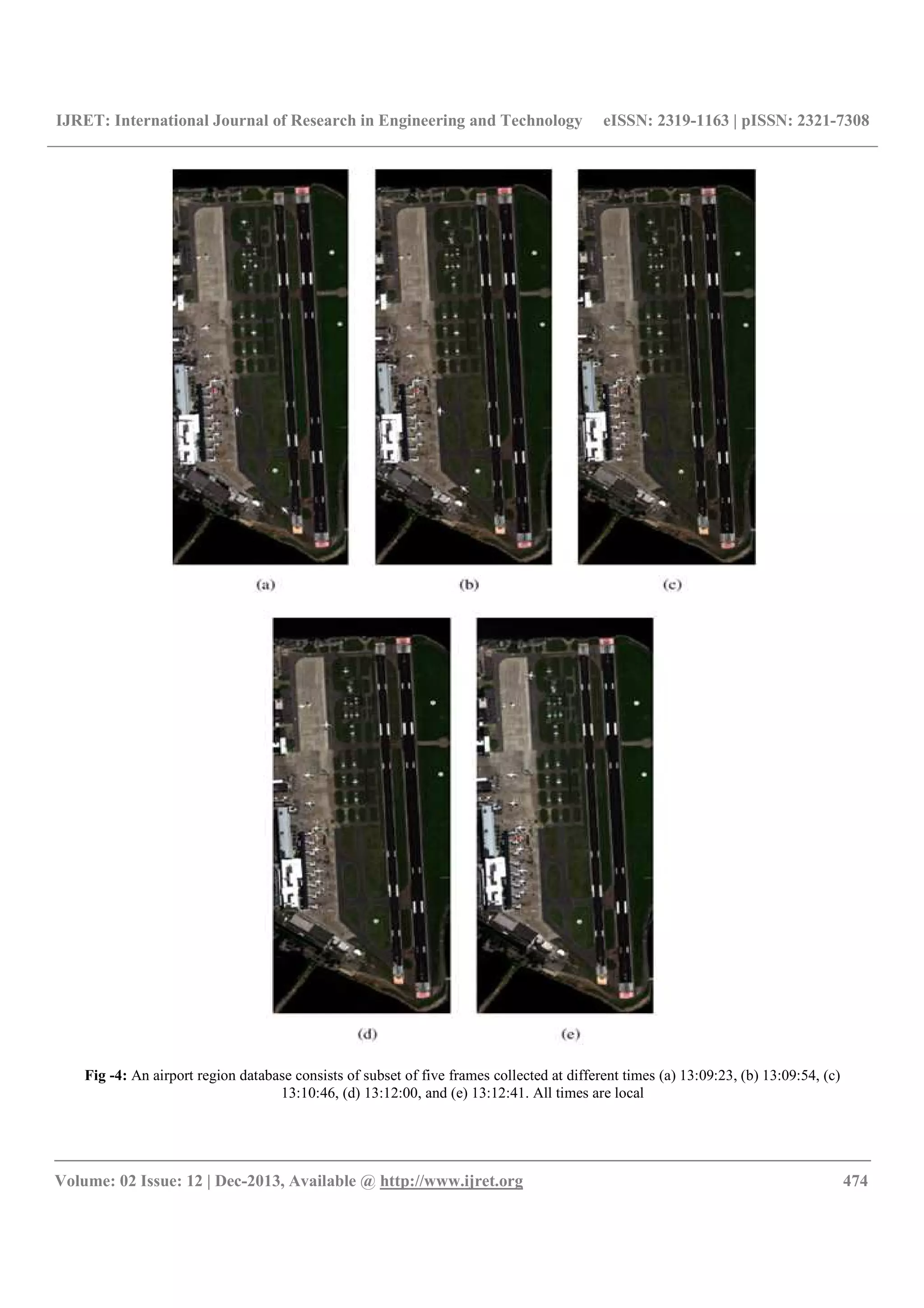 IJRET: International Journal of Research in Engineering and Technology eISSN: 2319-1163 | pISSN: 2321-7308
__________________________________________________________________________________________
Volume: 02 Issue: 12 | Dec-2013, Available @ http://www.ijret.org 474
Fig -4: An airport region database consists of subset of five frames collected at different times (a) 13:09:23, (b) 13:09:54, (c)
13:10:46, (d) 13:12:00, and (e) 13:12:41. All times are local
 