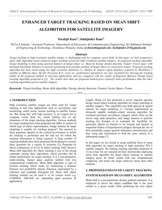 IJRET: International Journal of Research in Engineering and Technology eISSN: 2319-1163 | pISSN: 2321-7308
__________________________________________________________________________________________
Volume: 02 Issue: 12 | Dec-2013, Available @ http://www.ijret.org 469
ENHANCED TARGET TRACKING BASED ON MEAN SHIFT
ALGORITHM FOR SATELLITE IMAGERY
Sarabjit Kaur1
, Sukhjinder Kaur2
1
M.Tech Scholar, 2
Assistant Professor, Department of Electronics & Communication Engineering, Sri Sukhmani Institute
of Engineering & Technology, Derabassi (Punjab), India, techsarab@gmail.com, Sukhjinder.253@gmail.com
Abstract
Target tracking in high resolution satellite images is challenging task for computer vision field. In this paper we have proposed a
mean shift algorithm based enhanced target tracking system for high resolution satellite imagery. In proposed tracking algorithm,
Target modeling is done using spectral features of target object i.e. Mean & Energy density function. Feature Vector space with
minimum Euclidean Distance is used for predicting next possible position of target object in consecutive frames. Proposed tracking
algorithm has been tested using two high resolution databases i.e. Harbor & Airport region database acquired by WorldView-2
satellite at different times. Recall, Precision & F1 score etc. performance parameters are also calculated for showing the tracking
ability of the proposed method in real-time applications and are compared with the results of Regional Operator Design based
tracking algorithm proposed in [1]. The results show that our proposed method gives relatively better performance than the other
tracking algorithms used in satellite imagery.
Keywords- Target tracking, Mean shift algorithm, Energy density function, Feature Vector Space, Frame
----------------------------------------------------------------------***-----------------------------------------------------------------------
1. INTRODUCTION
High resolution satellite images are often used for Target
tracking in real time applications such as surveillance and
monitoring, smart rooms, human tracking in satellite frames
etc. But doing this with high accuracy is an exigent job in
computer vision field. So, whole liability lies on the
robustness of the target tracking algorithm. Various methods
for target tracking have been proposed and differ in context of
which type of object representation, Image features & target
modeling is suitable for tracking purpose? The answers to
these questions depend on the context/environment in which
the tracking is performed and the end use for which the
tracking information is being required. A large number of
tracking methods have been proposed which attempt to answer
these questions for a variety of scenarios [2]. Proposed by
Dorin commaniciu et al [3] in object tracking field, Iterative
Mean shift algorithm for object tracking is one of the strong
contender among these algorithms, which provides fast &
robust performance for target tracking. It is a non-parametric
mode-seeking, feature space analysis method with low
computational complexity. Mean Shift algorithm is type of
forward tracking which tracks by minimizing a distance
between two probability density functions represented by a
reference and candidate histogram [4]. Mean shift object
tracking method can be used it in its various forms e.g.
CAMShift, ABCshift etc. depending upon accuracy &
applications.
Lingfei Meng [1] has proposed a novel regional operator
design based object tracking algorithm for target matching in
satellite imagery. This algorithm uses both spectral & spatial
features for target modeling. C. Carrano implemented an
ultrascale capable multiple-vehicle tracking algorithm for
overhead persistent surveillance imagery which relies on the
mover map, path dynamics, and image features to perform
tracking [6]. Kerekes et al evaluated the feasibility for
particular objects of interest to be located and tracked in
sequential frames of hyperspectral imagery through the use of
their potentially unique spectral reflectance characteristics and
then using that information to find the same vehicle in a
subsequent image [7].
In this paper we are aimed at using modified form of mean
shift algorithm for target tracking in high resolution WV-2
satellite imagery. By making tracking algorithm proposed in
[1] as a base for our research we have showed that employing
mean shift algorithm for target object tracking in satellite
imagery gives far better results with less computational
complexity and tracks the target relatively faster than other
methods.
2. PROPOSED ENHANCED TARGET TRACKING
SYSTEM BASED ON MEAN-SHIFT ALGORITHM
Mean shift is a non-parametric density gradient estimator. It is
employed to derive the object candidate that is the most
similar to a given model while predicting the next object
 