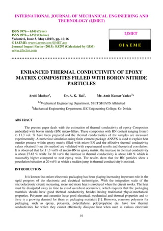International Journal of Mechanical Engineering and Technology (IJMET), ISSN 0976 – 6340(Print),
ISSN 0976 – 6359(Online), Volume 6, Issue 5, May (2015), pp. 10-16© IAEME
10
ENHANCED THERMAL CONDUCTIVITY OF EPOXY
MATRIX COMPOSITES FILLED WITH BORON NITRIDE
PARTICLES
Arohi Mathur1
, Dr. A. K. Rai2
, Mr. Amit Kumar Yadav3
*
1,2
Mechanical Engineering Department, SSET SHIATS Allahabad
3
Mechanical Engineering Department, IEC Engineering College, Gr. Noida
ABSTRACT
The present paper deals with the estimation of thermal conductivity of epoxy Composites
embedded with boron nitride (BN) micro-fillers. These composites with BN content ranging from 0
to 11.3 vol. % have been prepared and the thermal conductivities of the samples are measured
experimentally. A numerical simulation using finite element package ANSYS is used to explain heat
transfer process within epoxy matrix filled with micro-BN and the effective thermal conductivity
values obtained from this method are validated with experimental results and theoretical correlation.
It is observed that for 11.3 vol% of micro-BN in epoxy matrix, the increase in thermal conductivity
is about 27.82 % while for 30 vol% the increase in thermal conductivity is about 440 % which is
reasonably higher compared to neat epoxy resin. The results show that the BN particles show a
percolation behavior at 20 vol% at which a sudden jump in thermal conductivity is noticed.
INTRODUCTION
It is known that micro-electronic packaging has been playing increasing important role in the
rapid progress of the electronic and electrical technologies. With the integration scale of the
microelectronic circuit increasing, more and more heat is produced when the circuit works. The heat
must be dissipated away in time to avoid over-heat occurrence, which requires that the packaging
materials should have good thermal conductivity besides having traditional physic-mechanical
properties. Polymers and ceramics have good electrical, mechanical and thermal properties and so
there is a growing demand for them as packaging materials [1]. However, common polymers for
packaging, such as epoxy, polyester, polyethylene, polypropylene etc. have low thermal
conductivities for which they cannot effectively dissipate heat when used in various electronic
INTERNATIONAL JOURNAL OF MECHANICAL ENGINEERING AND
TECHNOLOGY (IJMET)
ISSN 0976 – 6340 (Print)
ISSN 0976 – 6359 (Online)
Volume 6, Issue 5, May (2015), pp. 10-16
© IAEME: www.iaeme.com/IJMET.asp
Journal Impact Factor (2015): 8.8293 (Calculated by GISI)
www.jifactor.com
IJMET
© I A E M E
 