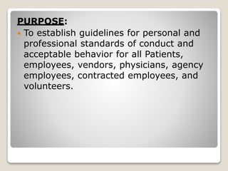 PURPOSE:
 To establish guidelines for personal and
professional standards of conduct and
acceptable behavior for all Patients,
employees, vendors, physicians, agency
employees, contracted employees, and
volunteers.
 