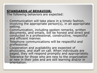 STANDARDS of BEHAVIOR:
The following behaviors are expected:
 Communication will take place in a timely fashion,
involving the appropriate person(s), in an appropriate
setting.
 Communication, including spoken remarks, written
documents, and emails, will be honest and direct and
conducted in a professional, constructive, respectful
and efficient manner.
 Telephone communications will be respectful and
professional.
 Cooperation and availability are expected of
physicians, and staff on call. When individuals are
paged, they will respond promptly and appropriately.
 Tolerance for those who are new to the organization
or new in their jobs and are still learning and/or in
orientation.
 