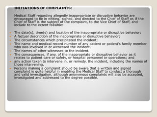 INITIATIONS OF COMPLAINTS:
Medical Staff regarding allegedly inappropriate or disruptive behavior are
encouraged to be in writing, signed, and directed to the Chief of Staff or, if the
Chief of Staff is the subject of the complaint, to the Vice Chief of Staff, and
include to the extent feasible:
 The date(s), time(s) and location of the inappropriate or disruptive behavior;
 A factual description of the inappropriate or disruptive behavior;
 The circumstances which precipitated the incident;
 The name and medical record number of any patient or patient’s family member
who was involved in or witnessed the incident.
 The names of other witnesses to the incident.
 The consequences, if any, of the inappropriate or disruptive behavior as it
relates to patient care or safety, or hospital personnel or operations; and
 any action taken to intervene in, or remedy, the incident, including the names of
those intervening.
 Persons making a complaint should be aware that a written and signed
complaint is quite helpful in enabling the Medical Staff to conduct a thorough
and valid investigation, although anonymous complaints will also be accepted,
investigated and addressed to the degree possible.
 