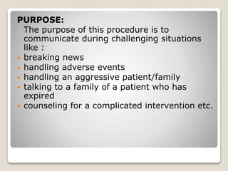 PURPOSE:
The purpose of this procedure is to
communicate during challenging situations
like :
 breaking news
 handling adverse events
 handling an aggressive patient/family
 talking to a family of a patient who has
expired
 counseling for a complicated intervention etc.
 