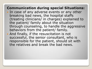 Communication during special Situations:
 In case of any adverse events or any other
breaking bad news, the hospital staffs
(treating clinicians/ in charges) explained to
the patient/ family about the situation
through counseling, to handle the aggressive
behaviors from the patient/ family.
 And finally, if the resuscitation is not
successful, the senior consultant, who is
responsible for the patient, should sit with
the relatives and break the bad news.
 