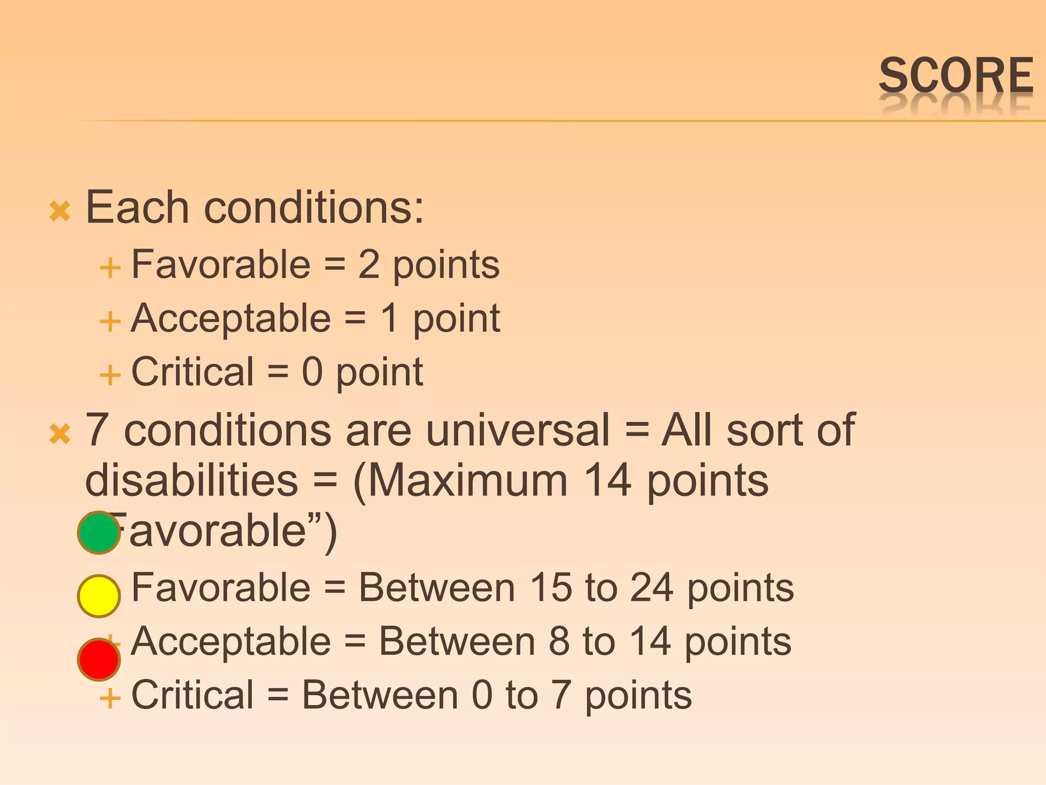 SCORE 
 Each conditions: 
 Favorable = 2 points 
 Acceptable = 1 point 
 Critical = 0 point 
 7 conditions are universal = All sort of 
disabilities = (Maximum 14 points 
“Favorable”) 
 Favorable = Between 15 to 24 points 
 Acceptable = Between 8 to 14 points 
 Critical = Between 0 to 7 points 
 
