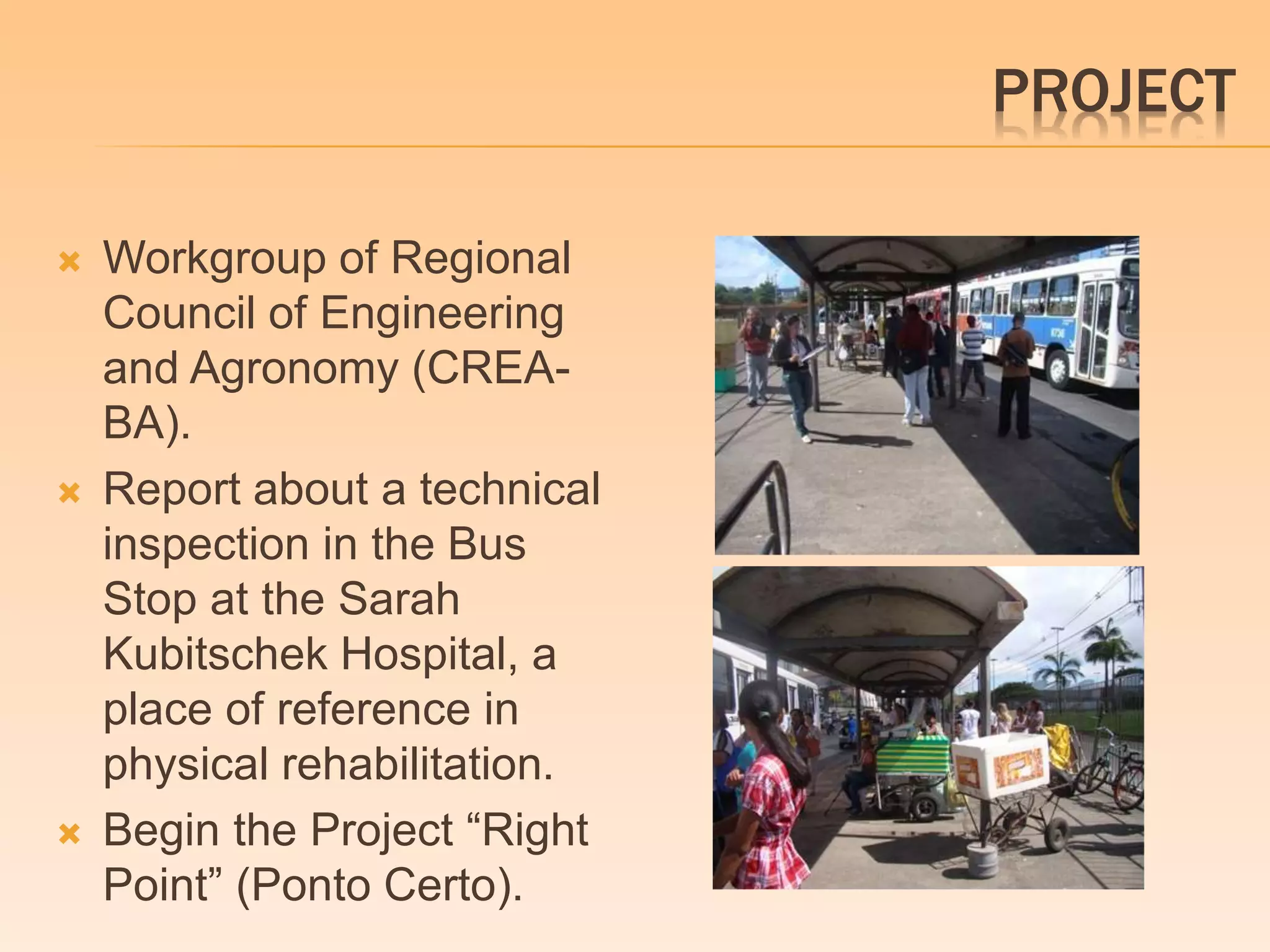 PROJECT 
 Workgroup of Regional 
Council of Engineering 
and Agronomy (CREA-BA). 
 Report about a technical 
inspection in the Bus 
Stop at the Sarah 
Kubitschek Hospital, a 
place of reference in 
physical rehabilitation. 
 Begin the Project “Right 
Point” (Ponto Certo). 
 