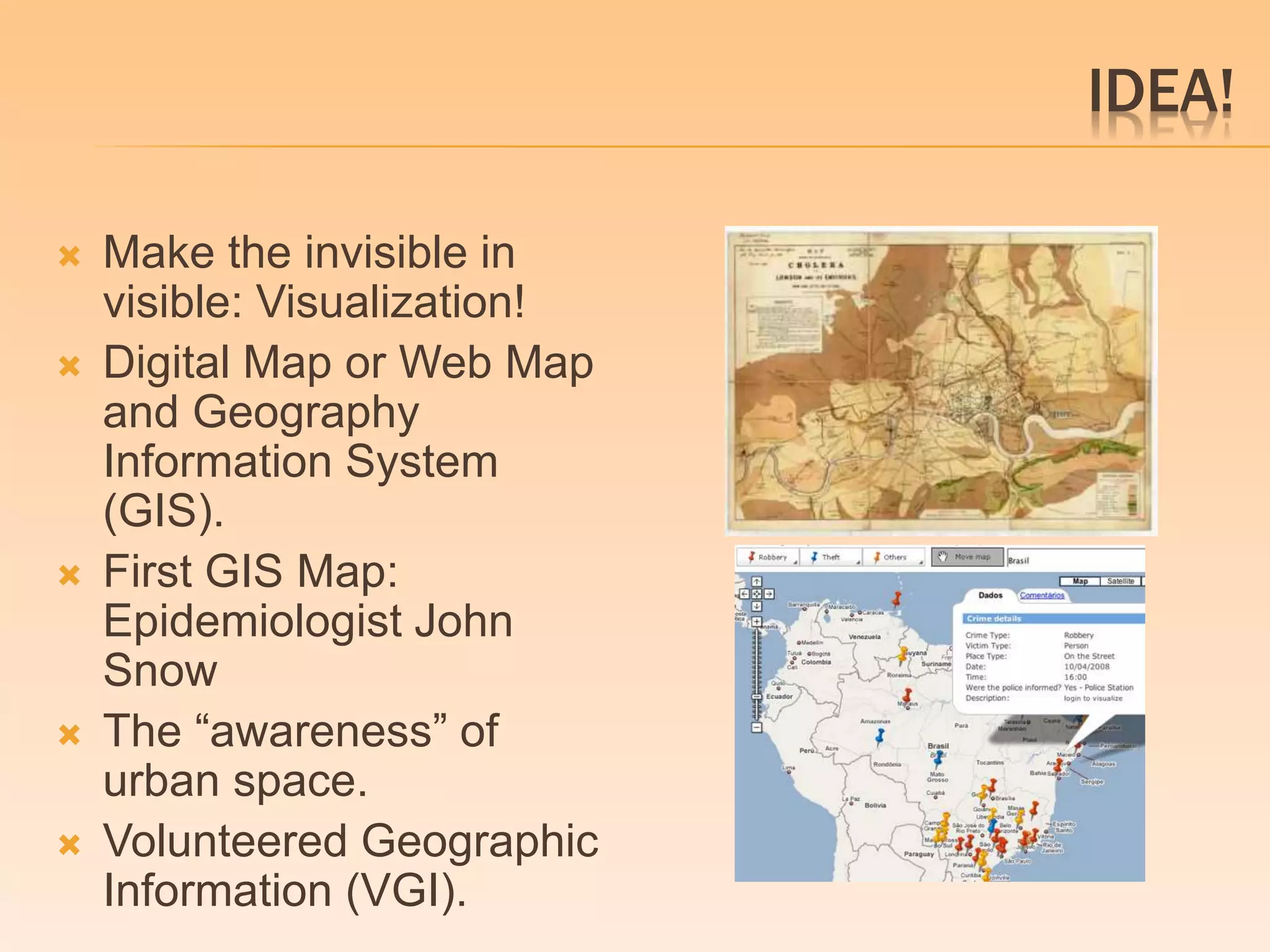 IDEA! 
 Make the invisible in 
visible: Visualization! 
 Digital Map or Web Map 
and Geography 
Information System 
(GIS). 
 First GIS Map: 
Epidemiologist John 
Snow 
 The “awareness” of 
urban space. 
 Volunteered Geographic 
Information (VGI). 
 