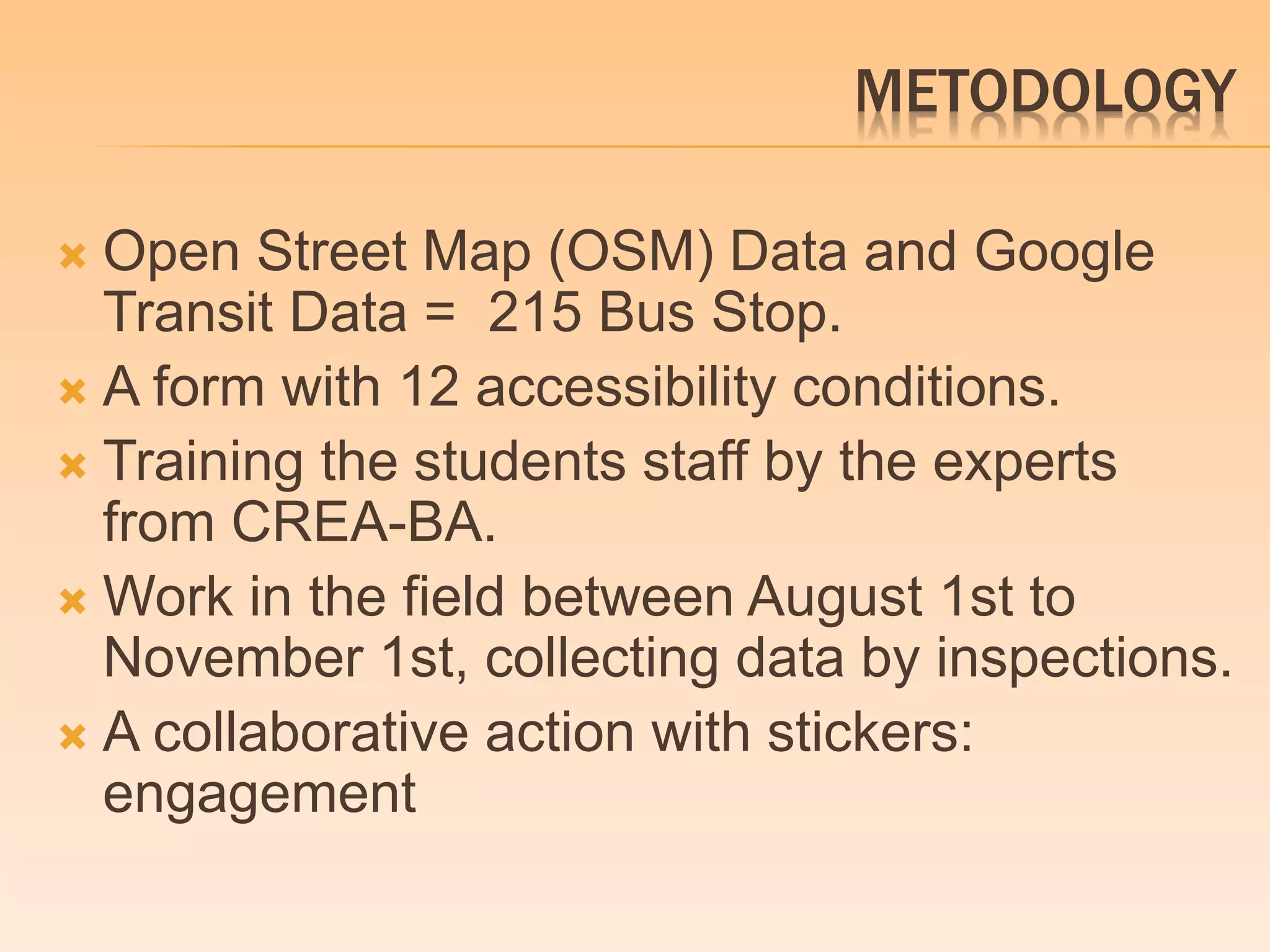 METODOLOGY 
 Open Street Map (OSM) Data and Google 
Transit Data = 215 Bus Stop. 
 A form with 12 accessibility conditions. 
 Training the students staff by the experts 
from CREA-BA. 
Work in the field between August 1st to 
November 1st, collecting data by inspections. 
 A collaborative action with stickers: 
engagement 
 