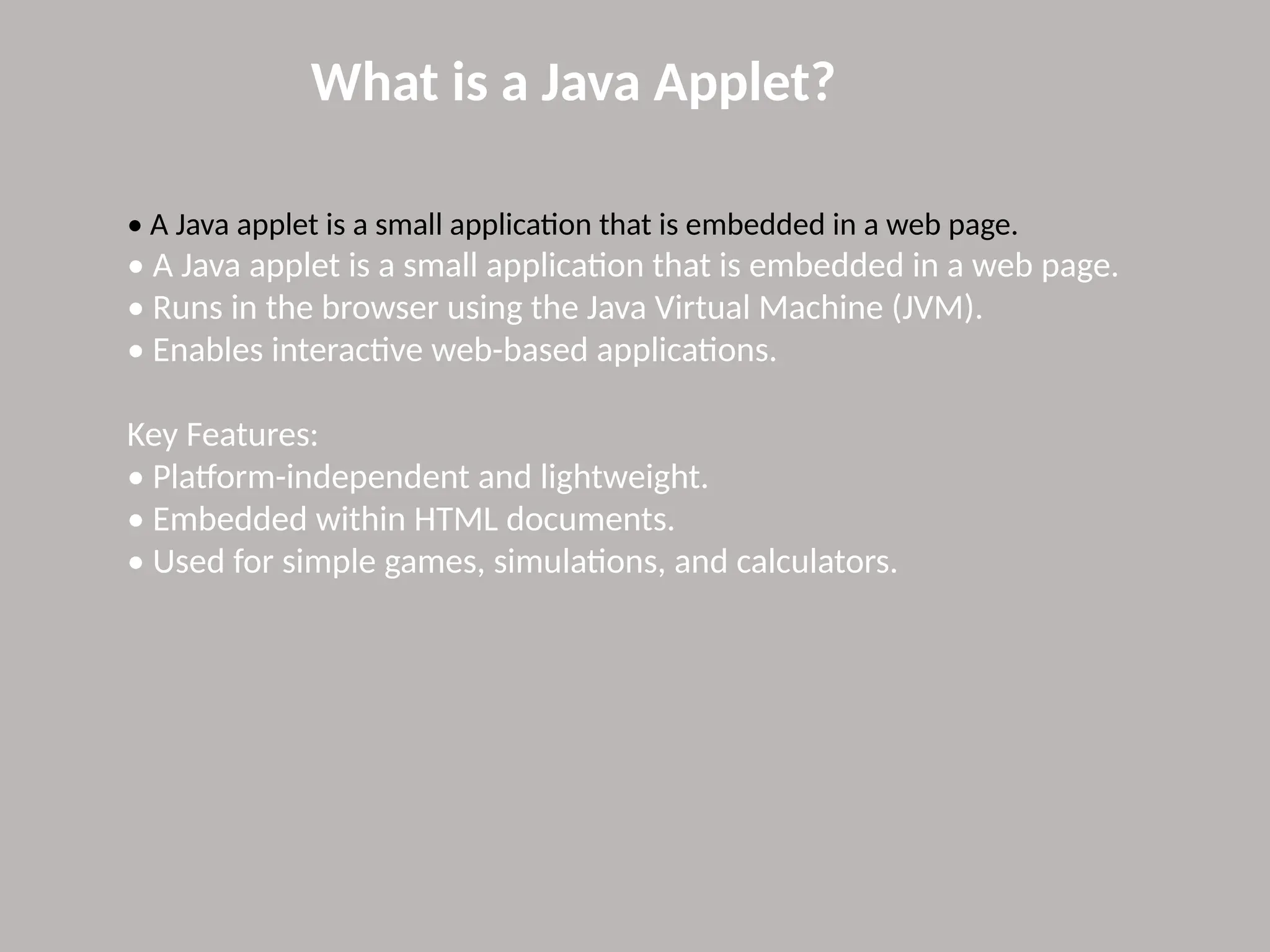 What is a Java Applet?
• A Java applet is a small application that is embedded in a web page.
• A Java applet is a small application that is embedded in a web page.
• Runs in the browser using the Java Virtual Machine (JVM).
• Enables interactive web-based applications.
Key Features:
• Platform-independent and lightweight.
• Embedded within HTML documents.
• Used for simple games, simulations, and calculators.
 