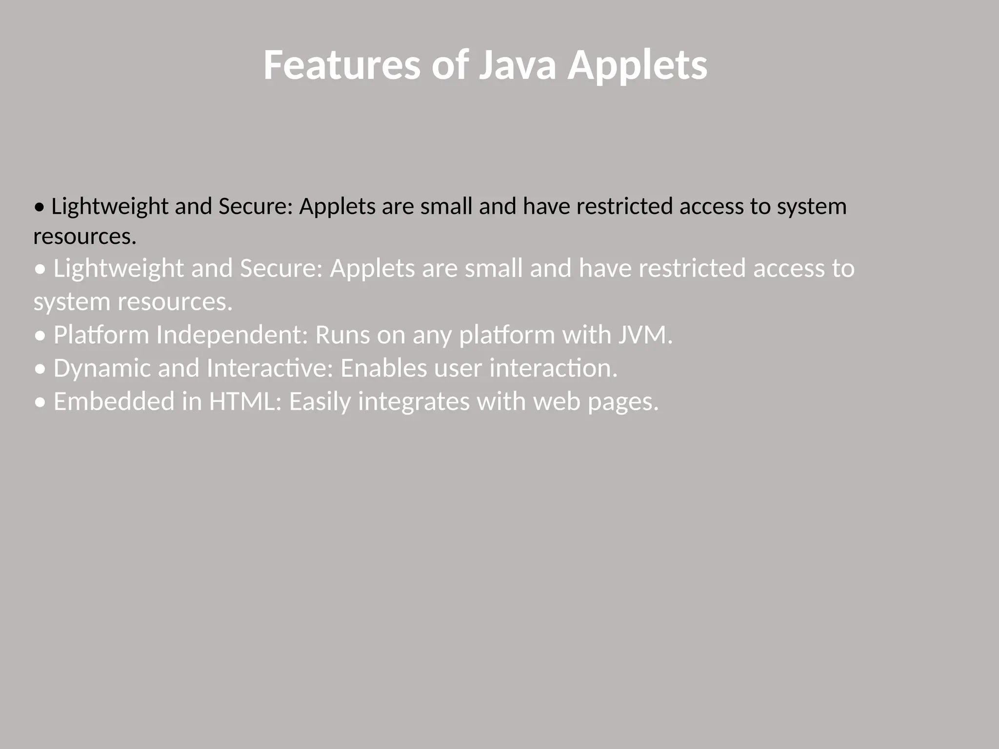 Features of Java Applets
• Lightweight and Secure: Applets are small and have restricted access to system
resources.
• Lightweight and Secure: Applets are small and have restricted access to
system resources.
• Platform Independent: Runs on any platform with JVM.
• Dynamic and Interactive: Enables user interaction.
• Embedded in HTML: Easily integrates with web pages.
 