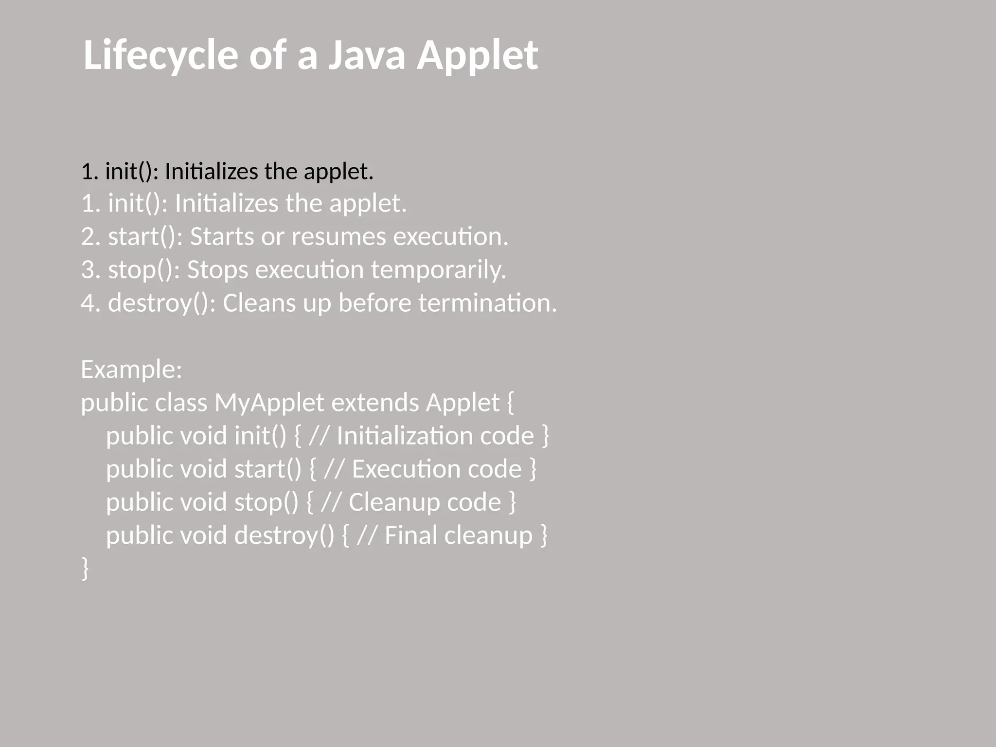 Lifecycle of a Java Applet
1. init(): Initializes the applet.
1. init(): Initializes the applet.
2. start(): Starts or resumes execution.
3. stop(): Stops execution temporarily.
4. destroy(): Cleans up before termination.
Example:
public class MyApplet extends Applet {
public void init() { // Initialization code }
public void start() { // Execution code }
public void stop() { // Cleanup code }
public void destroy() { // Final cleanup }
}
 