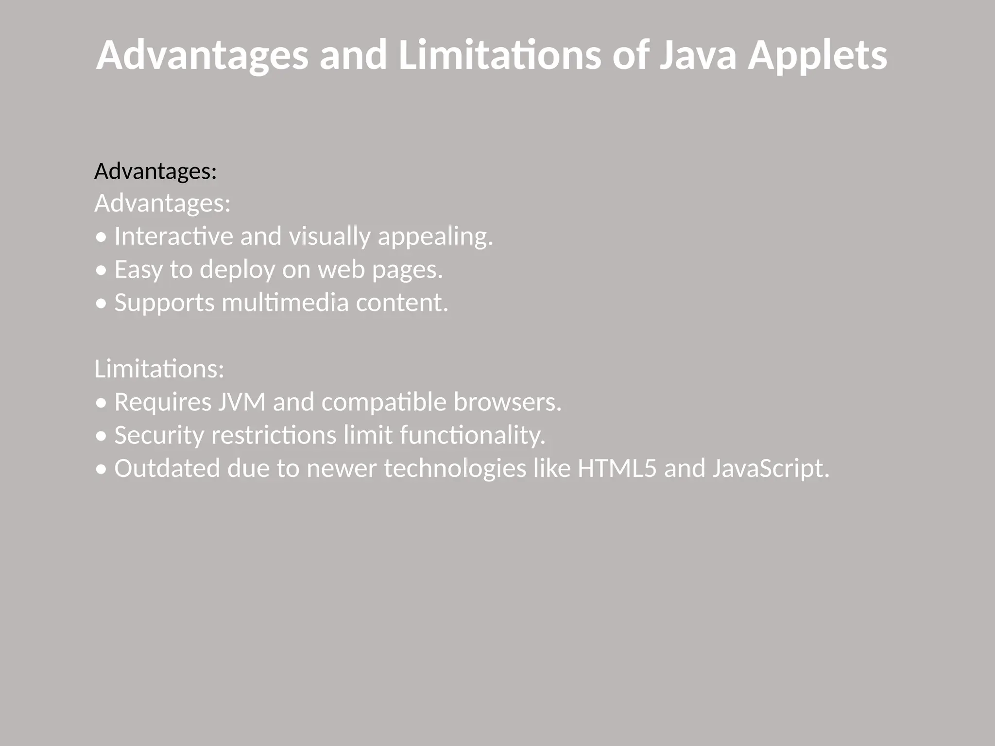 Advantages and Limitations of Java Applets
Advantages:
Advantages:
• Interactive and visually appealing.
• Easy to deploy on web pages.
• Supports multimedia content.
Limitations:
• Requires JVM and compatible browsers.
• Security restrictions limit functionality.
• Outdated due to newer technologies like HTML5 and JavaScript.
 