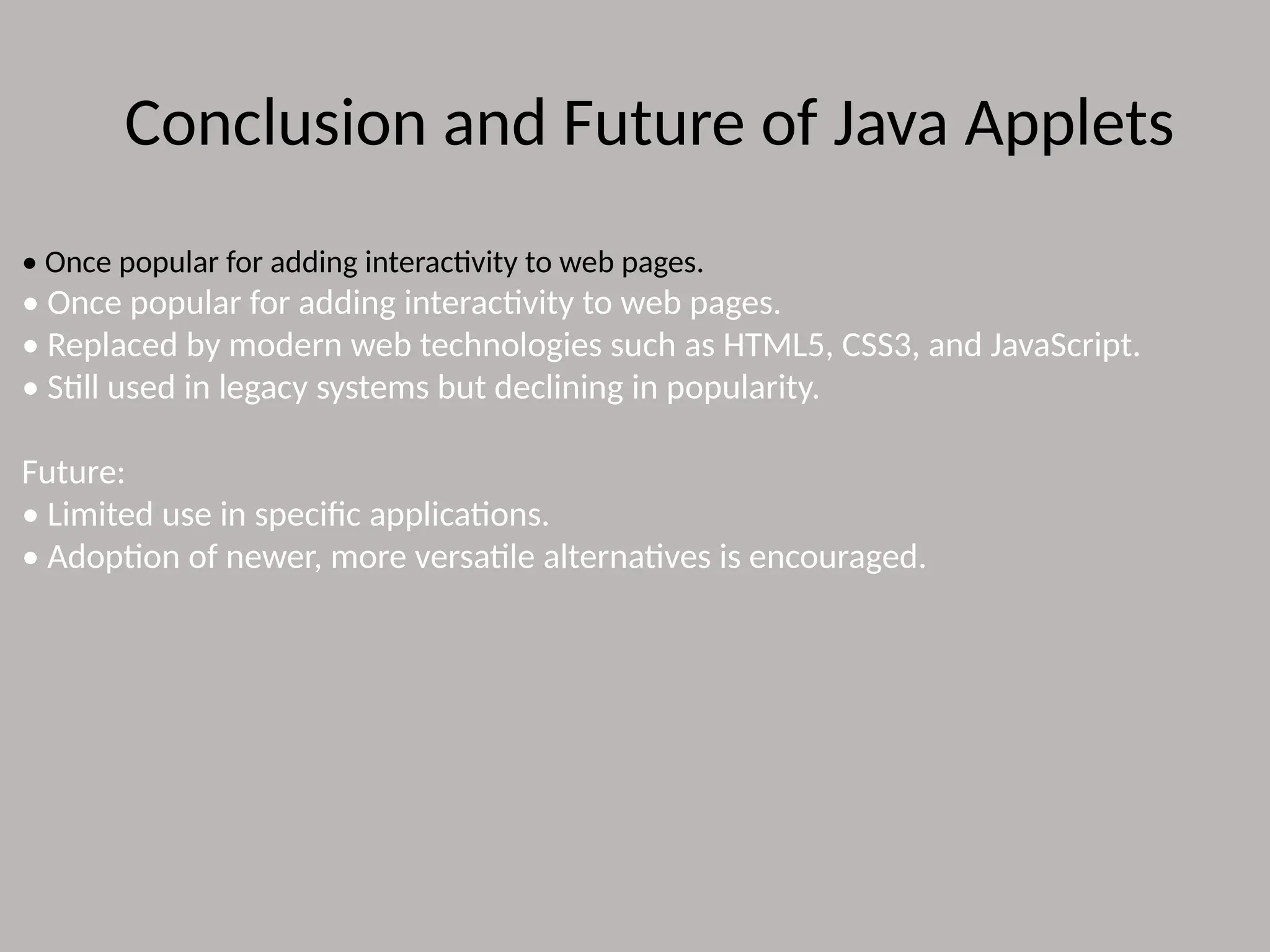 Conclusion and Future of Java Applets
• Once popular for adding interactivity to web pages.
• Once popular for adding interactivity to web pages.
• Replaced by modern web technologies such as HTML5, CSS3, and JavaScript.
• Still used in legacy systems but declining in popularity.
Future:
• Limited use in specific applications.
• Adoption of newer, more versatile alternatives is encouraged.
 