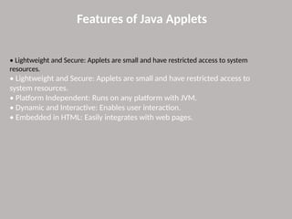 Features of Java Applets
• Lightweight and Secure: Applets are small and have restricted access to system
resources.
• Lightweight and Secure: Applets are small and have restricted access to
system resources.
• Platform Independent: Runs on any platform with JVM.
• Dynamic and Interactive: Enables user interaction.
• Embedded in HTML: Easily integrates with web pages.
 
