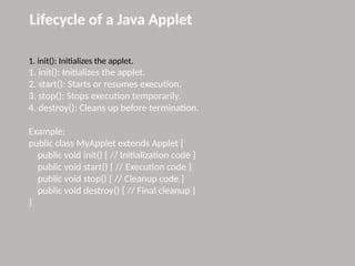 Lifecycle of a Java Applet
1. init(): Initializes the applet.
1. init(): Initializes the applet.
2. start(): Starts or resumes execution.
3. stop(): Stops execution temporarily.
4. destroy(): Cleans up before termination.
Example:
public class MyApplet extends Applet {
public void init() { // Initialization code }
public void start() { // Execution code }
public void stop() { // Cleanup code }
public void destroy() { // Final cleanup }
}
 