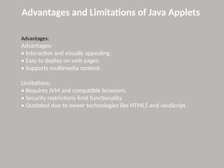 Advantages and Limitations of Java Applets
Advantages:
Advantages:
• Interactive and visually appealing.
• Easy to deploy on web pages.
• Supports multimedia content.
Limitations:
• Requires JVM and compatible browsers.
• Security restrictions limit functionality.
• Outdated due to newer technologies like HTML5 and JavaScript.
 