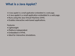 What is a Java Applet?
• A Java applet is a small application embedded in a web page.
• A Java applet is a small application embedded in a web page.
• Runs using the Java Virtual Machine (JVM).
• Enables interactive web-based applications.
Features:
• Lightweight
• Platform Independent
• Embedded in HTML
• Ideal for interactive simulations.
 