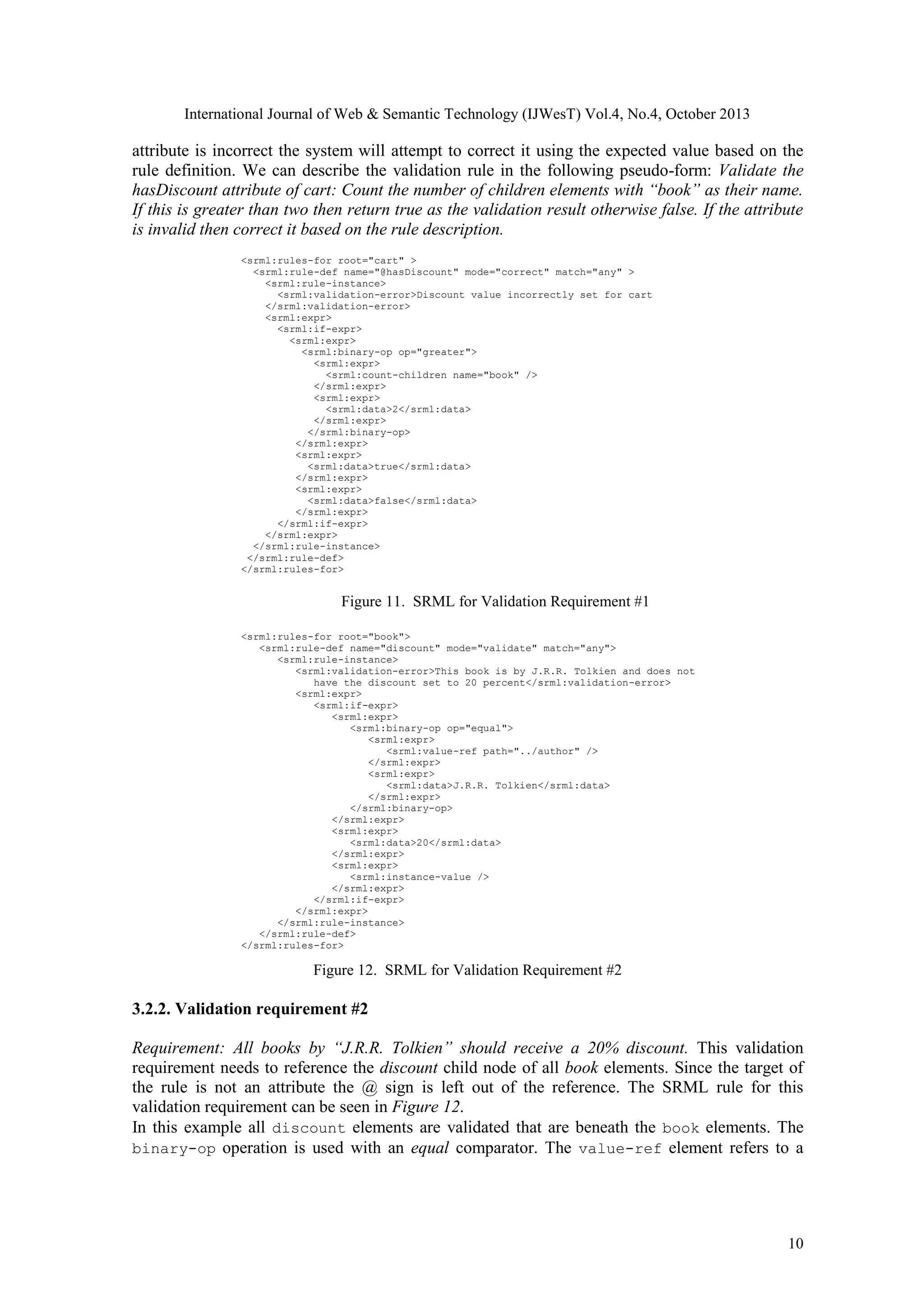 International Journal of Web & Semantic Technology (IJWesT) Vol.4, No.4, October 2013 attribute is incorrect the system will attempt to correct it using the expected value based on the rule definition. We can describe the validation rule in the following pseudo-form: Validate the hasDiscount attribute of cart: Count the number of children elements with “book” as their name. If this is greater than two then return true as the validation result otherwise false. If the attribute is invalid then correct it based on the rule description. <srml:rules-for root="cart" > <srml:rule-def name="@hasDiscount" mode="correct" match="any" > <srml:rule-instance> <srml:validation-error>Discount value incorrectly set for cart </srml:validation-error> <srml:expr> <srml:if-expr> <srml:expr> <srml:binary-op op="greater"> <srml:expr> <srml:count-children name="book" /> </srml:expr> <srml:expr> <srml:data>2</srml:data> </srml:expr> </srml:binary-op> </srml:expr> <srml:expr> <srml:data>true</srml:data> </srml:expr> <srml:expr> <srml:data>false</srml:data> </srml:expr> </srml:if-expr> </srml:expr> </srml:rule-instance> </srml:rule-def> </srml:rules-for> Figure 11. SRML for Validation Requirement #1 <srml:rules-for root="book"> <srml:rule-def name="discount" mode="validate" match="any"> <srml:rule-instance> <srml:validation-error>This book is by J.R.R. Tolkien and does not have the discount set to 20 percent</srml:validation-error> <srml:expr> <srml:if-expr> <srml:expr> <srml:binary-op op="equal"> <srml:expr> <srml:value-ref path="../author" /> </srml:expr> <srml:expr> <srml:data>J.R.R. Tolkien</srml:data> </srml:expr> </srml:binary-op> </srml:expr> <srml:expr> <srml:data>20</srml:data> </srml:expr> <srml:expr> <srml:instance-value /> </srml:expr> </srml:if-expr> </srml:expr> </srml:rule-instance> </srml:rule-def> </srml:rules-for> Figure 12. SRML for Validation Requirement #2 3.2.2. Validation requirement #2 Requirement: All books by “J.R.R. Tolkien” should receive a 20% discount. This validation requirement needs to reference the discount child node of all book elements. Since the target of the rule is not an attribute the @ sign is left out of the reference. The SRML rule for this validation requirement can be seen in Figure 12. In this example all discount elements are validated that are beneath the book elements. The binary-op operation is used with an equal comparator. The value-ref element refers to a 10 