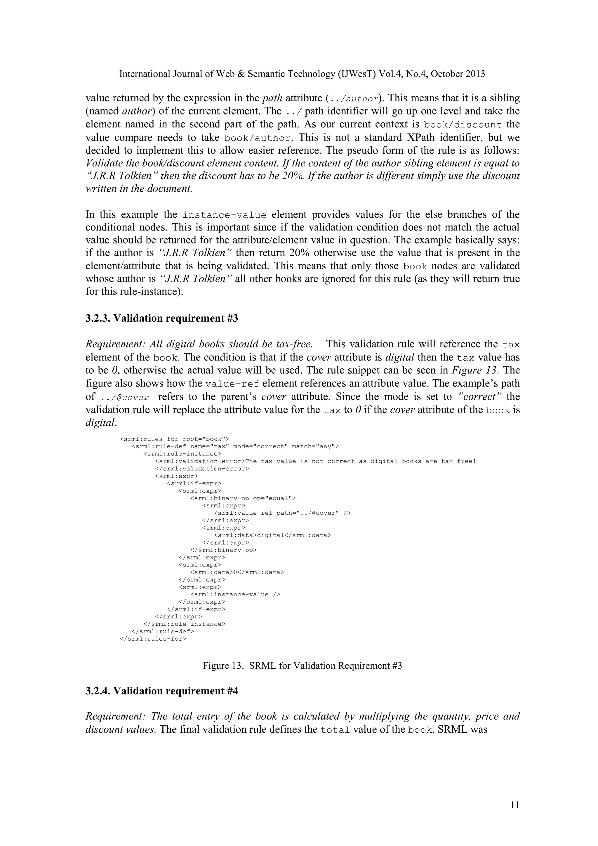 International Journal of Web & Semantic Technology (IJWesT) Vol.4, No.4, October 2013 value returned by the expression in the path attribute (../author). This means that it is a sibling (named author) of the current element. The ../ path identifier will go up one level and take the element named in the second part of the path. As our current context is book/discount the value compare needs to take book/author. This is not a standard XPath identifier, but we decided to implement this to allow easier reference. The pseudo form of the rule is as follows: Validate the book/discount element content. If the content of the author sibling element is equal to “J.R.R Tolkien” then the discount has to be 20%. If the author is different simply use the discount written in the document. In this example the instance-value element provides values for the else branches of the conditional nodes. This is important since if the validation condition does not match the actual value should be returned for the attribute/element value in question. The example basically says: if the author is “J.R.R Tolkien” then return 20% otherwise use the value that is present in the element/attribute that is being validated. This means that only those book nodes are validated whose author is “J.R.R Tolkien” all other books are ignored for this rule (as they will return true for this rule-instance). 3.2.3. Validation requirement #3 Requirement: All digital books should be tax-free.   This validation rule will reference the tax element of the book. The condition is that if the cover attribute is digital then the tax value has to be 0, otherwise the actual value will be used. The rule snippet can be seen in Figure 13. The figure also shows how the value-ref element references an attribute value. The example’s path of ../@cover refers to the parent’s cover attribute. Since the mode is set to ”correct” the validation rule will replace the attribute value for the tax to 0 if the cover attribute of the book is digital. <srml:rules-for root="book"> <srml:rule-def name="tax" mode="correct" match="any"> <srml:rule-instance> <srml:validation-error>The tax value is not correct as digital books are tax free! </srml:validation-error> <srml:expr> <srml:if-expr> <srml:expr> <srml:binary-op op="equal"> <srml:expr> <srml:value-ref path="../@cover" /> </srml:expr> <srml:expr> <srml:data>digital</srml:data> </srml:expr> </srml:binary-op> </srml:expr> <srml:expr> <srml:data>0</srml:data> </srml:expr> <srml:expr> <srml:instance-value /> </srml:expr> </srml:if-expr> </srml:expr> </srml:rule-instance> </srml:rule-def> </srml:rules-for> Figure 13. SRML for Validation Requirement #3 3.2.4. Validation requirement #4 Requirement: The total entry of the book is calculated by multiplying the quantity, price and discount values. The final validation rule defines the total value of the book. SRML was 11 