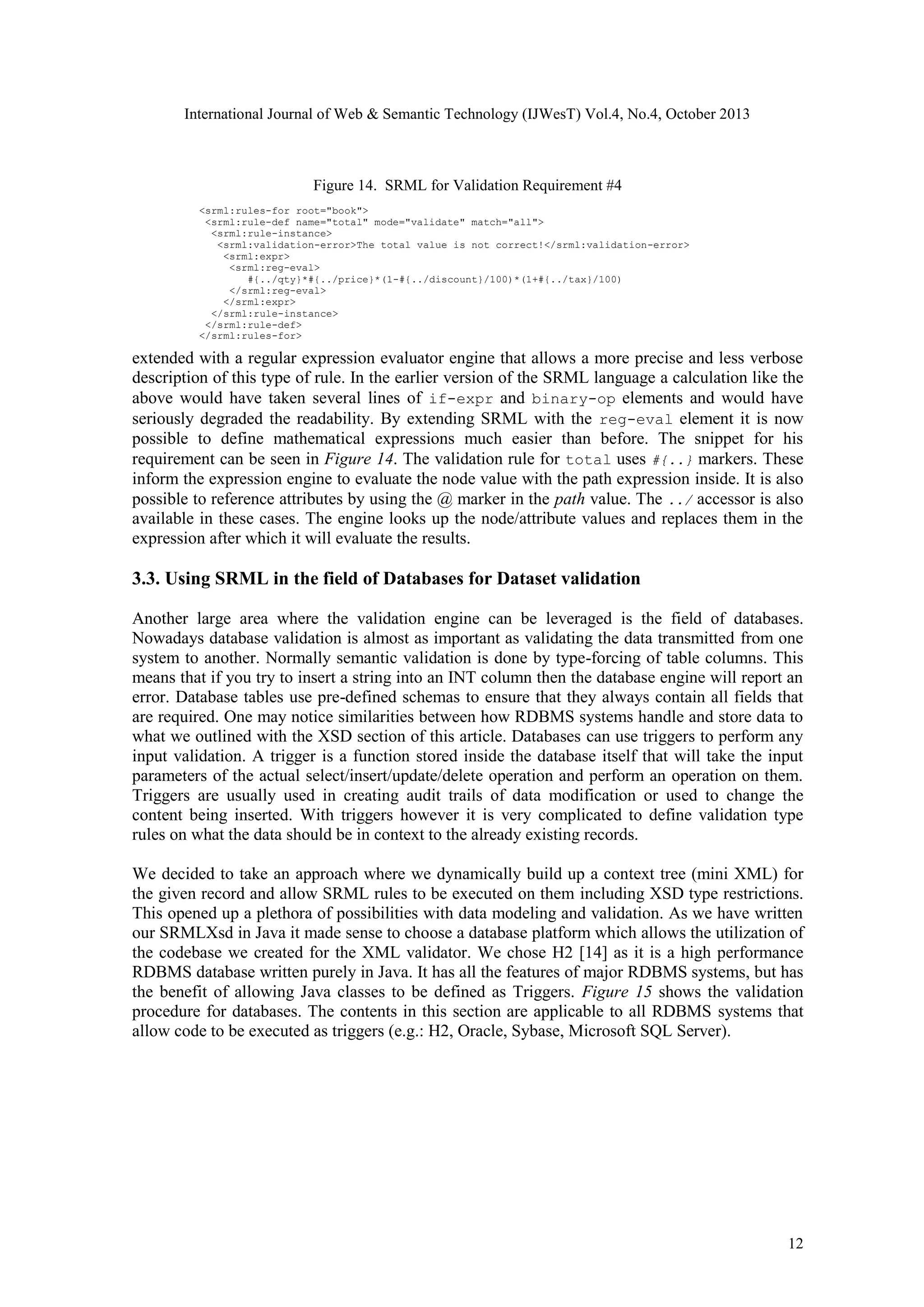 International Journal of Web & Semantic Technology (IJWesT) Vol.4, No.4, October 2013 Figure 14. SRML for Validation Requirement #4 <srml:rules-for root="book"> <srml:rule-def name="total" mode="validate" match="all"> <srml:rule-instance> <srml:validation-error>The total value is not correct!</srml:validation-error> <srml:expr> <srml:reg-eval> #{../qty}*#{../price}*(1-#{../discount}/100)*(1+#{../tax}/100) </srml:reg-eval> </srml:expr> </srml:rule-instance> </srml:rule-def> </srml:rules-for> extended with a regular expression evaluator engine that allows a more precise and less verbose description of this type of rule. In the earlier version of the SRML language a calculation like the above would have taken several lines of if-expr and binary-op elements and would have seriously degraded the readability. By extending SRML with the reg-eval element it is now possible to define mathematical expressions much easier than before. The snippet for his requirement can be seen in Figure 14. The validation rule for total uses #{..} markers. These inform the expression engine to evaluate the node value with the path expression inside. It is also possible to reference attributes by using the @ marker in the path value. The ../ accessor is also available in these cases. The engine looks up the node/attribute values and replaces them in the expression after which it will evaluate the results. 3.3. Using SRML in the field of Databases for Dataset validation Another large area where the validation engine can be leveraged is the field of databases. Nowadays database validation is almost as important as validating the data transmitted from one system to another. Normally semantic validation is done by type-forcing of table columns. This means that if you try to insert a string into an INT column then the database engine will report an error. Database tables use pre-defined schemas to ensure that they always contain all fields that are required. One may notice similarities between how RDBMS systems handle and store data to what we outlined with the XSD section of this article. Databases can use triggers to perform any input validation. A trigger is a function stored inside the database itself that will take the input parameters of the actual select/insert/update/delete operation and perform an operation on them. Triggers are usually used in creating audit trails of data modification or used to change the content being inserted. With triggers however it is very complicated to define validation type rules on what the data should be in context to the already existing records. We decided to take an approach where we dynamically build up a context tree (mini XML) for the given record and allow SRML rules to be executed on them including XSD type restrictions. This opened up a plethora of possibilities with data modeling and validation. As we have written our SRMLXsd in Java it made sense to choose a database platform which allows the utilization of the codebase we created for the XML validator. We chose H2 [14] as it is a high performance RDBMS database written purely in Java. It has all the features of major RDBMS systems, but has the benefit of allowing Java classes to be defined as Triggers. Figure 15 shows the validation procedure for databases. The contents in this section are applicable to all RDBMS systems that allow code to be executed as triggers (e.g.: H2, Oracle, Sybase, Microsoft SQL Server). 12 
