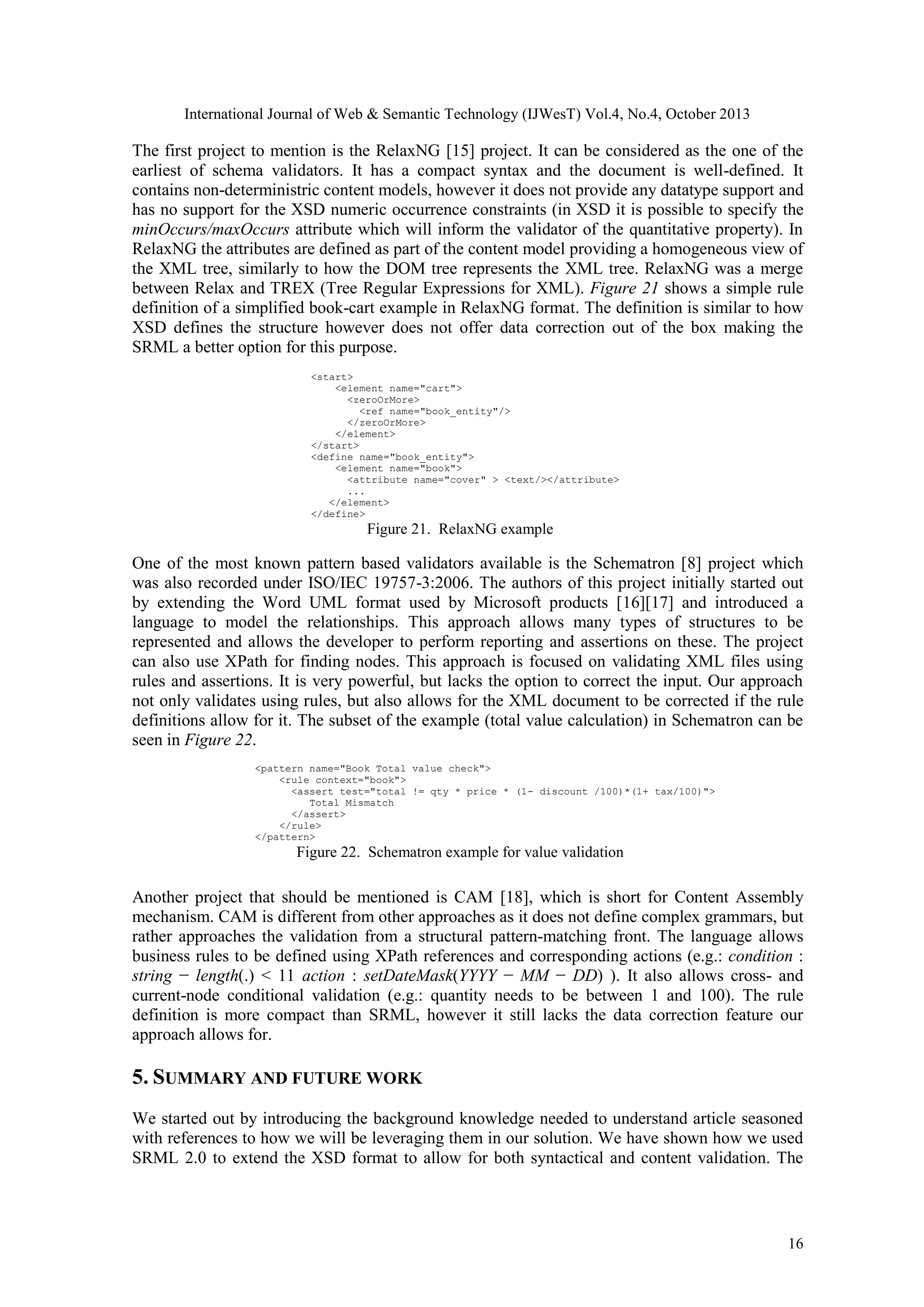 International Journal of Web & Semantic Technology (IJWesT) Vol.4, No.4, October 2013 The first project to mention is the RelaxNG [15] project. It can be considered as the one of the earliest of schema validators. It has a compact syntax and the document is well-defined. It contains non-deterministric content models, however it does not provide any datatype support and has no support for the XSD numeric occurrence constraints (in XSD it is possible to specify the minOccurs/maxOccurs attribute which will inform the validator of the quantitative property). In RelaxNG the attributes are defined as part of the content model providing a homogeneous view of the XML tree, similarly to how the DOM tree represents the XML tree. RelaxNG was a merge between Relax and TREX (Tree Regular Expressions for XML). Figure 21 shows a simple rule definition of a simplified book-cart example in RelaxNG format. The definition is similar to how XSD defines the structure however does not offer data correction out of the box making the SRML a better option for this purpose. <start> <element name="cart"> <zeroOrMore> <ref name="book_entity"/> </zeroOrMore> </element> </start> <define name="book_entity"> <element name="book"> <attribute name="cover" > <text/></attribute> ... </element> </define> Figure 21. RelaxNG example One of the most known pattern based validators available is the Schematron [8] project which was also recorded under ISO/IEC 19757-3:2006. The authors of this project initially started out by extending the Word UML format used by Microsoft products [16][17] and introduced a language to model the relationships. This approach allows many types of structures to be represented and allows the developer to perform reporting and assertions on these. The project can also use XPath for finding nodes. This approach is focused on validating XML files using rules and assertions. It is very powerful, but lacks the option to correct the input. Our approach not only validates using rules, but also allows for the XML document to be corrected if the rule definitions allow for it. The subset of the example (total value calculation) in Schematron can be seen in Figure 22. <pattern name="Book Total value check"> <rule context="book"> <assert test="total != qty * price * (1- discount /100)*(1+ tax/100)"> Total Mismatch </assert> </rule> </pattern> Figure 22. Schematron example for value validation Another project that should be mentioned is CAM [18], which is short for Content Assembly mechanism. CAM is different from other approaches as it does not define complex grammars, but rather approaches the validation from a structural pattern-matching front. The language allows business rules to be defined using XPath references and corresponding actions (e.g.: condition : string − length(.) < 11 action : setDateMask(YYYY − MM − DD) ). It also allows cross- and current-node conditional validation (e.g.: quantity needs to be between 1 and 100). The rule definition is more compact than SRML, however it still lacks the data correction feature our approach allows for. 5. SUMMARY AND FUTURE WORK We started out by introducing the background knowledge needed to understand article seasoned with references to how we will be leveraging them in our solution. We have shown how we used SRML 2.0 to extend the XSD format to allow for both syntactical and content validation. The 16 