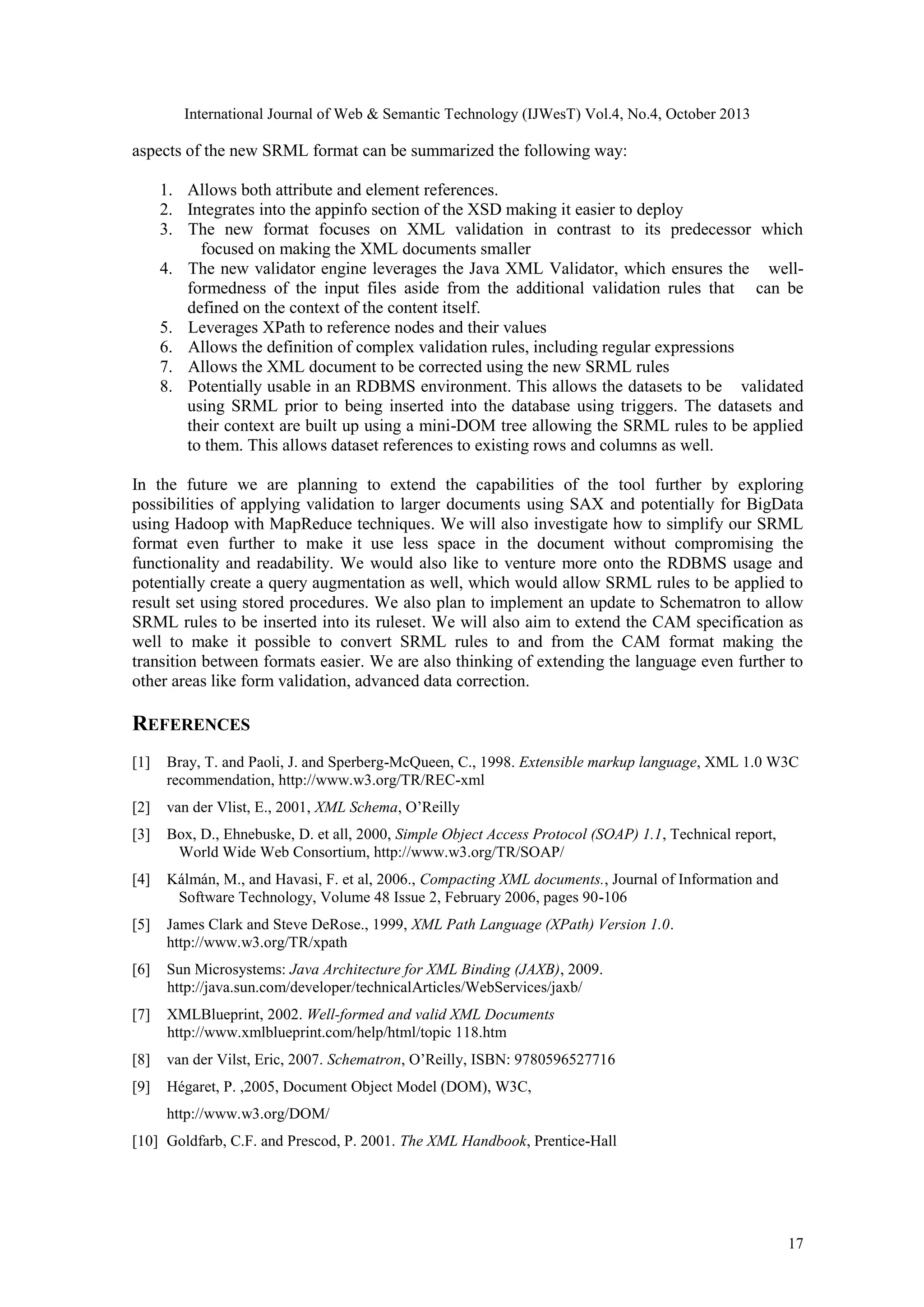 International Journal of Web & Semantic Technology (IJWesT) Vol.4, No.4, October 2013 aspects of the new SRML format can be summarized the following way: 1. Allows both attribute and element references. 2. Integrates into the appinfo section of the XSD making it easier to deploy 3. The new format focuses on XML validation in contrast to its predecessor which   focused on making the XML documents smaller 4. The new validator engine leverages the Java XML Validator, which ensures the   wellformedness of the input files aside from the additional validation rules that   can be defined on the context of the content itself. 5. Leverages XPath to reference nodes and their values 6. Allows the definition of complex validation rules, including regular expressions 7. Allows the XML document to be corrected using the new SRML rules 8. Potentially usable in an RDBMS environment. This allows the datasets to be   validated using SRML prior to being inserted into the database using triggers. The datasets and their context are built up using a mini-DOM tree allowing the SRML rules to be applied to them. This allows dataset references to existing rows and columns as well. In the future we are planning to extend the capabilities of the tool further by exploring possibilities of applying validation to larger documents using SAX and potentially for BigData using Hadoop with MapReduce techniques. We will also investigate how to simplify our SRML format even further to make it use less space in the document without compromising the functionality and readability. We would also like to venture more onto the RDBMS usage and potentially create a query augmentation as well, which would allow SRML rules to be applied to result set using stored procedures. We also plan to implement an update to Schematron to allow SRML rules to be inserted into its ruleset. We will also aim to extend the CAM specification as well to make it possible to convert SRML rules to and from the CAM format making the transition between formats easier. We are also thinking of extending the language even further to other areas like form validation, advanced data correction. REFERENCES [1] Bray, T. and Paoli, J. and Sperberg-McQueen, C., 1998. Extensible markup language, XML 1.0 W3C recommendation, http://www.w3.org/TR/REC-xml [2] van der Vlist, E., 2001, XML Schema, O’Reilly [3] Box, D., Ehnebuske, D. et all, 2000, Simple Object Access Protocol (SOAP) 1.1, Technical report,   World Wide Web Consortium, http://www.w3.org/TR/SOAP/ [4] Kálmán, M., and Havasi, F. et al, 2006., Compacting XML documents., Journal of Information and   Software Technology, Volume 48 Issue 2, February 2006, pages 90-106 [5] James Clark and Steve DeRose., 1999, XML Path Language (XPath) Version 1.0. http://www.w3.org/TR/xpath [6] Sun Microsystems: Java Architecture for XML Binding (JAXB), 2009.   http://java.sun.com/developer/technicalArticles/WebServices/jaxb/ [7] XMLBlueprint, 2002. Well-formed and valid XML Documents   http://www.xmlblueprint.com/help/html/topic 118.htm [8] van der Vilst, Eric, 2007. Schematron, O’Reilly, ISBN: 9780596527716 [9] Hégaret, P. ,2005, Document Object Model (DOM), W3C, http://www.w3.org/DOM/ [10] Goldfarb, C.F. and Prescod, P. 2001. The XML Handbook, Prentice-Hall 17 