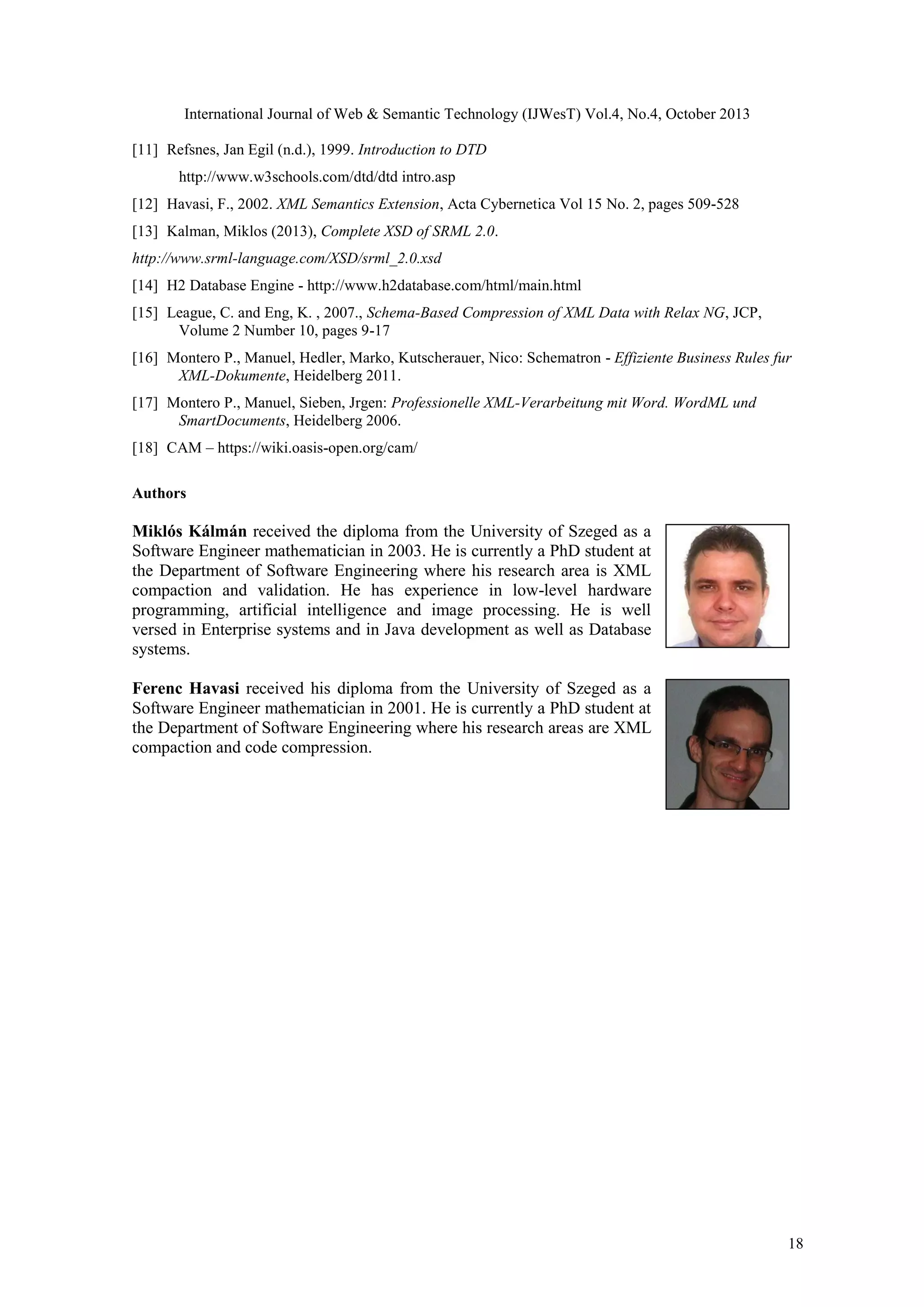 International Journal of Web & Semantic Technology (IJWesT) Vol.4, No.4, October 2013 [11] Refsnes, Jan Egil (n.d.), 1999. Introduction to DTD   http://www.w3schools.com/dtd/dtd intro.asp [12] Havasi, F., 2002. XML Semantics Extension, Acta Cybernetica Vol 15 No. 2, pages 509-528 [13] Kalman, Miklos (2013), Complete XSD of SRML 2.0. http://www.srml-language.com/XSD/srml_2.0.xsd [14] H2 Database Engine - http://www.h2database.com/html/main.html [15] League, C. and Eng, K. , 2007., Schema-Based Compression of XML Data with Relax NG, JCP,   Volume 2 Number 10, pages 9-17 [16] Montero P., Manuel, Hedler, Marko, Kutscherauer, Nico: Schematron - Effiziente Business Rules fur   XML-Dokumente, Heidelberg 2011. [17] Montero P., Manuel, Sieben, Jrgen: Professionelle XML-Verarbeitung mit Word. WordML und   SmartDocuments, Heidelberg 2006. [18] CAM – https://wiki.oasis-open.org/cam/ Authors Miklós Kálmán received the diploma from the University of Szeged as a Software Engineer mathematician in 2003. He is currently a PhD student at the Department of Software Engineering where his research area is XML compaction and validation. He has experience in low-level hardware programming, artificial intelligence and image processing. He is well versed in Enterprise systems and in Java development as well as Database systems. Ferenc Havasi received his diploma from the University of Szeged as a Software Engineer mathematician in 2001. He is currently a PhD student at the Department of Software Engineering where his research areas are XML compaction and code compression. 18 