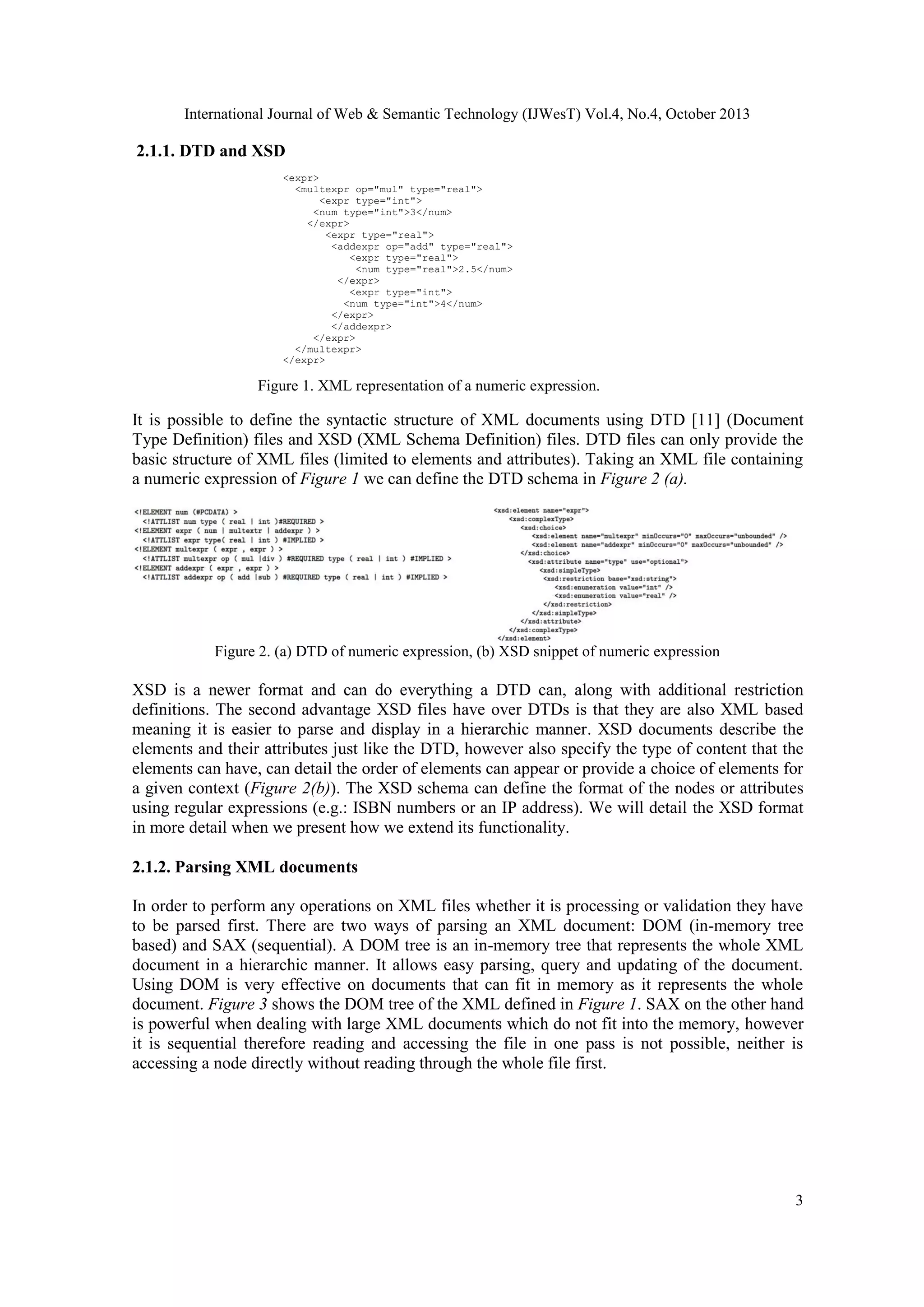 International Journal of Web & Semantic Technology (IJWesT) Vol.4, No.4, October 2013 2.1.1. DTD and XSD <expr> <multexpr op="mul" type="real"> <expr type="int"> <num type="int">3</num> </expr> <expr type="real"> <addexpr op="add" type="real"> <expr type="real"> <num type="real">2.5</num> </expr> <expr type="int"> <num type="int">4</num> </expr> </addexpr> </expr> </multexpr> </expr> Figure 1. XML representation of a numeric expression. It is possible to define the syntactic structure of XML documents using DTD [11] (Document Type Definition) files and XSD (XML Schema Definition) files. DTD files can only provide the basic structure of XML files (limited to elements and attributes). Taking an XML file containing a numeric expression of Figure 1 we can define the DTD schema in Figure 2 (a). Figure 2. (a) DTD of numeric expression, (b) XSD snippet of numeric expression XSD is a newer format and can do everything a DTD can, along with additional restriction definitions. The second advantage XSD files have over DTDs is that they are also XML based meaning it is easier to parse and display in a hierarchic manner. XSD documents describe the elements and their attributes just like the DTD, however also specify the type of content that the elements can have, can detail the order of elements can appear or provide a choice of elements for a given context (Figure 2(b)). The XSD schema can define the format of the nodes or attributes using regular expressions (e.g.: ISBN numbers or an IP address). We will detail the XSD format in more detail when we present how we extend its functionality. 2.1.2. Parsing XML documents In order to perform any operations on XML files whether it is processing or validation they have to be parsed first. There are two ways of parsing an XML document: DOM (in-memory tree based) and SAX (sequential). A DOM tree is an in-memory tree that represents the whole XML document in a hierarchic manner. It allows easy parsing, query and updating of the document. Using DOM is very effective on documents that can fit in memory as it represents the whole document. Figure 3 shows the DOM tree of the XML defined in Figure 1. SAX on the other hand is powerful when dealing with large XML documents which do not fit into the memory, however it is sequential therefore reading and accessing the file in one pass is not possible, neither is accessing a node directly without reading through the whole file first. 3 