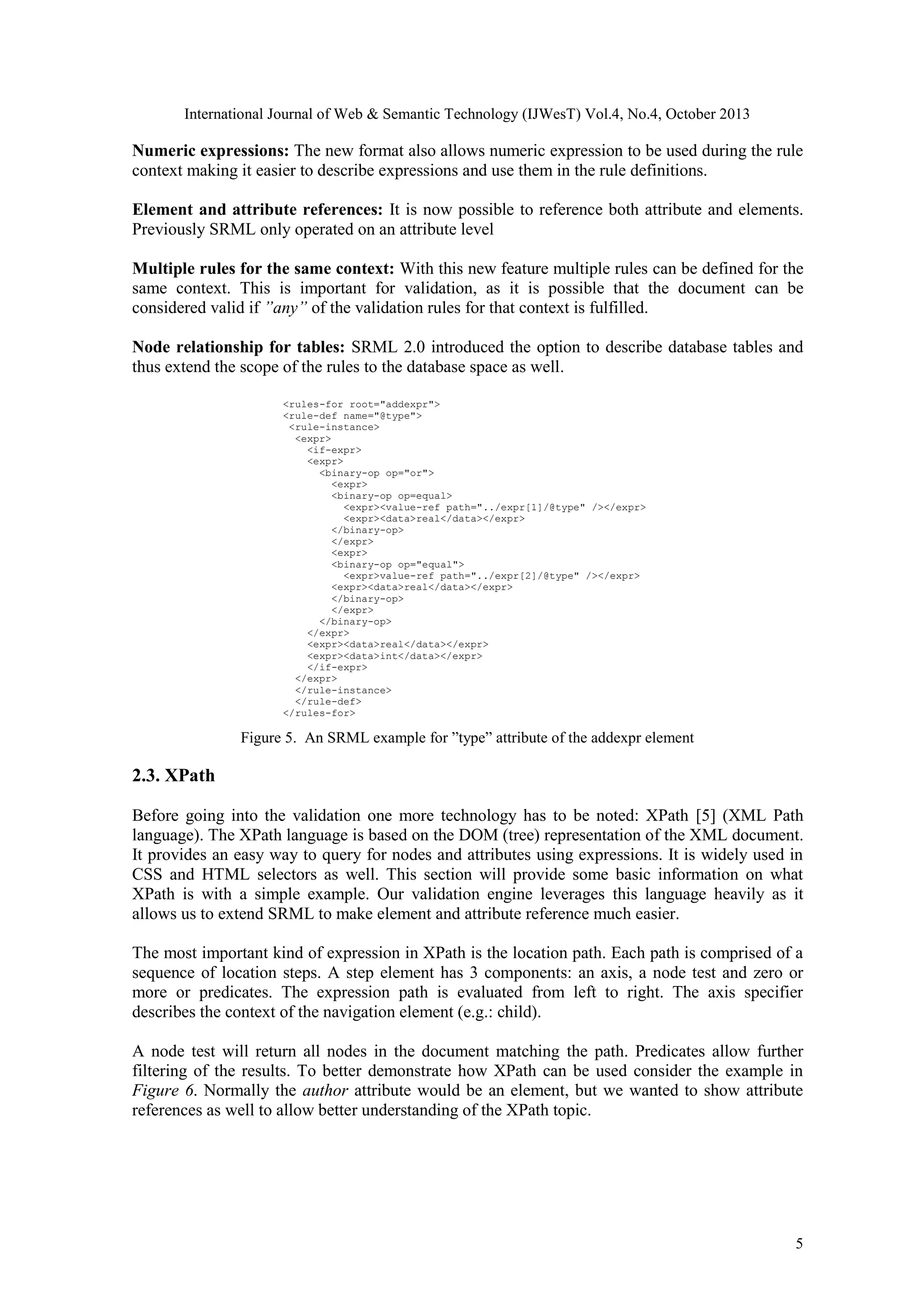 International Journal of Web & Semantic Technology (IJWesT) Vol.4, No.4, October 2013 Numeric expressions: The new format also allows numeric expression to be used during the rule context making it easier to describe expressions and use them in the rule definitions. Element and attribute references: It is now possible to reference both attribute and elements. Previously SRML only operated on an attribute level Multiple rules for the same context: With this new feature multiple rules can be defined for the same context. This is important for validation, as it is possible that the document can be considered valid if ”any” of the validation rules for that context is fulfilled. Node relationship for tables: SRML 2.0 introduced the option to describe database tables and thus extend the scope of the rules to the database space as well. <rules-for root="addexpr"> <rule-def name="@type"> <rule-instance> <expr> <if-expr> <expr> <binary-op op="or"> <expr> <binary-op op=equal> <expr><value-ref path="../expr[1]/@type" /></expr> <expr><data>real</data></expr> </binary-op> </expr> <expr> <binary-op op="equal"> <expr>value-ref path="../expr[2]/@type" /></expr> <expr><data>real</data></expr> </binary-op> </expr> </binary-op> </expr> <expr><data>real</data></expr> <expr><data>int</data></expr> </if-expr> </expr> </rule-instance> </rule-def> </rules-for> Figure 5. An SRML example for ”type” attribute of the addexpr element 2.3. XPath Before going into the validation one more technology has to be noted: XPath [5] (XML Path language). The XPath language is based on the DOM (tree) representation of the XML document. It provides an easy way to query for nodes and attributes using expressions. It is widely used in CSS and HTML selectors as well. This section will provide some basic information on what XPath is with a simple example. Our validation engine leverages this language heavily as it allows us to extend SRML to make element and attribute reference much easier. The most important kind of expression in XPath is the location path. Each path is comprised of a sequence of location steps. A step element has 3 components: an axis, a node test and zero or more or predicates. The expression path is evaluated from left to right. The axis specifier describes the context of the navigation element (e.g.: child). A node test will return all nodes in the document matching the path. Predicates allow further filtering of the results. To better demonstrate how XPath can be used consider the example in Figure 6. Normally the author attribute would be an element, but we wanted to show attribute references as well to allow better understanding of the XPath topic. 5 