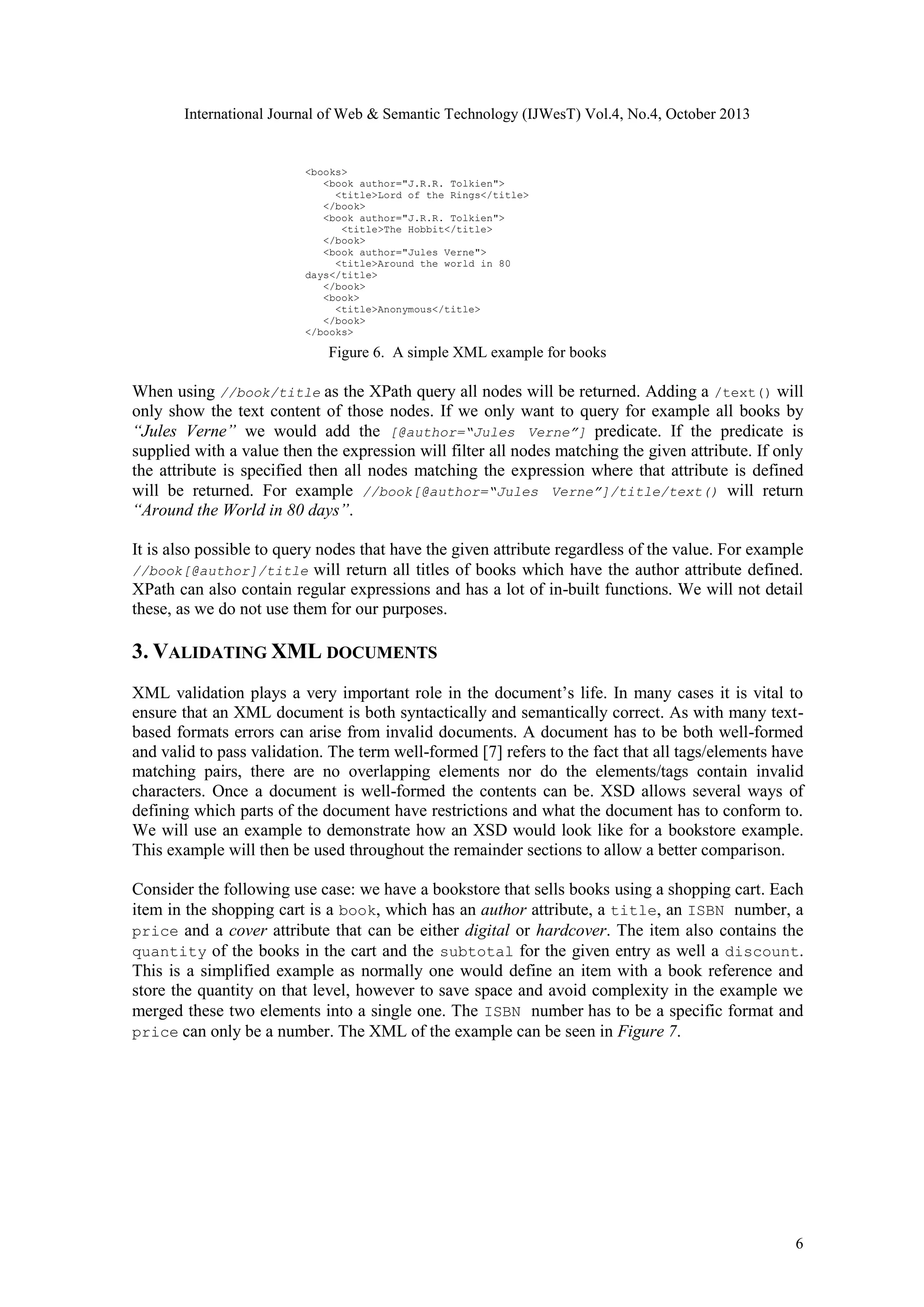 International Journal of Web & Semantic Technology (IJWesT) Vol.4, No.4, October 2013 <books> <book author="J.R.R. Tolkien"> <title>Lord of the Rings</title> </book> <book author="J.R.R. Tolkien"> <title>The Hobbit</title> </book> <book author="Jules Verne"> <title>Around the world in 80 days</title> </book> <book> <title>Anonymous</title> </book> </books> Figure 6. A simple XML example for books When using //book/title as the XPath query all nodes will be returned. Adding a /text() will only show the text content of those nodes. If we only want to query for example all books by “Jules Verne” we would add the [@author=“Jules Verne”] predicate. If the predicate is supplied with a value then the expression will filter all nodes matching the given attribute. If only the attribute is specified then all nodes matching the expression where that attribute is defined will be returned. For example //book[@author=“Jules Verne”]/title/text() will return “Around the World in 80 days”. It is also possible to query nodes that have the given attribute regardless of the value. For example //book[@author]/title will return all titles of books which have the author attribute defined. XPath can also contain regular expressions and has a lot of in-built functions. We will not detail these, as we do not use them for our purposes. 3. VALIDATING XML DOCUMENTS XML validation plays a very important role in the document’s life. In many cases it is vital to ensure that an XML document is both syntactically and semantically correct. As with many textbased formats errors can arise from invalid documents. A document has to be both well-formed and valid to pass validation. The term well-formed [7] refers to the fact that all tags/elements have matching pairs, there are no overlapping elements nor do the elements/tags contain invalid characters. Once a document is well-formed the contents can be. XSD allows several ways of defining which parts of the document have restrictions and what the document has to conform to. We will use an example to demonstrate how an XSD would look like for a bookstore example. This example will then be used throughout the remainder sections to allow a better comparison. Consider the following use case: we have a bookstore that sells books using a shopping cart. Each item in the shopping cart is a book, which has an author attribute, a title, an ISBN number, a price and a cover attribute that can be either digital or hardcover. The item also contains the quantity of the books in the cart and the subtotal for the given entry as well a discount. This is a simplified example as normally one would define an item with a book reference and store the quantity on that level, however to save space and avoid complexity in the example we merged these two elements into a single one. The ISBN number has to be a specific format and price can only be a number. The XML of the example can be seen in Figure 7. 6 