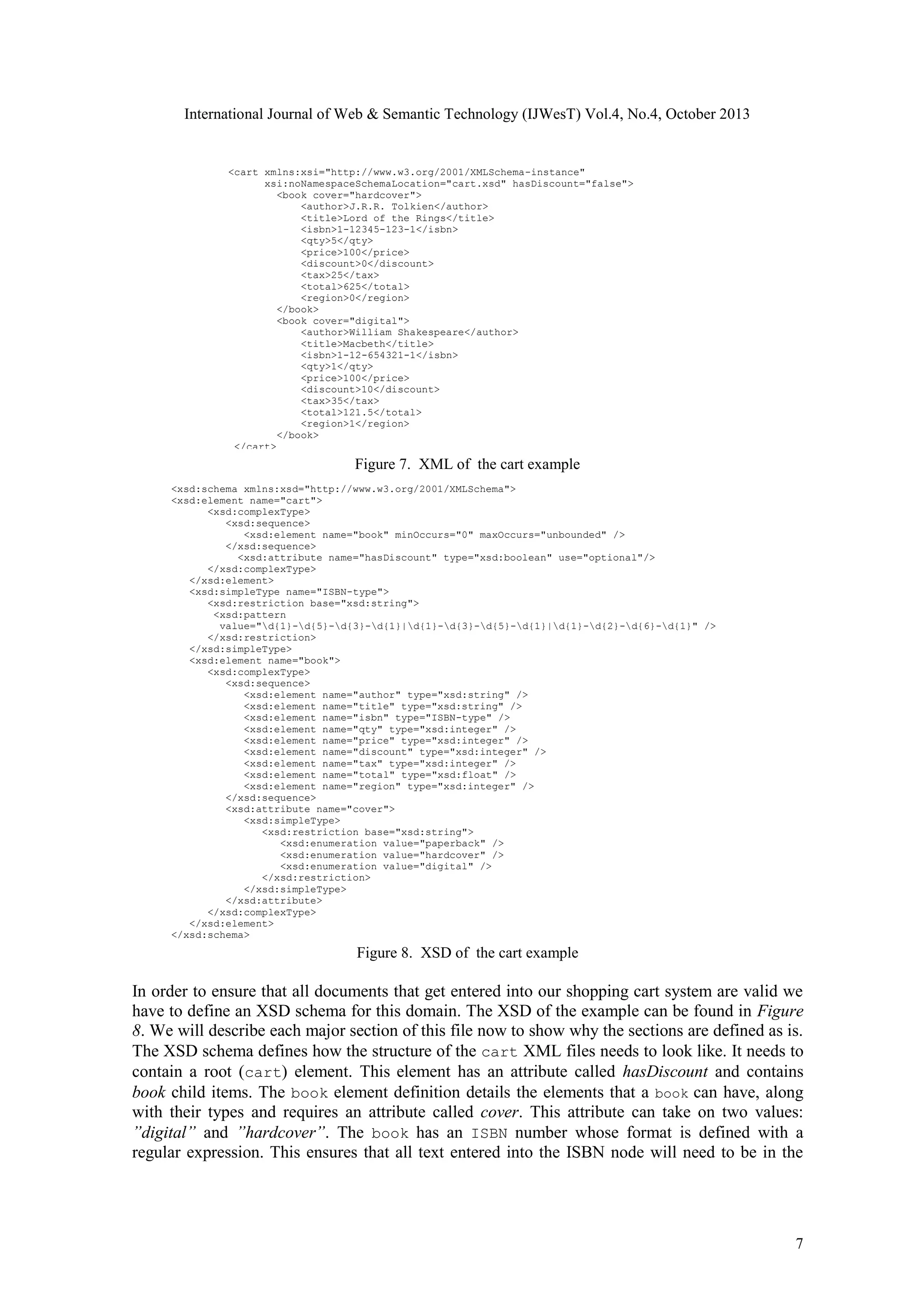International Journal of Web & Semantic Technology (IJWesT) Vol.4, No.4, October 2013 <cart xmlns:xsi="http://www.w3.org/2001/XMLSchema-instance" xsi:noNamespaceSchemaLocation="cart.xsd" hasDiscount="false"> <book cover="hardcover"> <author>J.R.R. Tolkien</author> <title>Lord of the Rings</title> <isbn>1-12345-123-1</isbn> <qty>5</qty> <price>100</price> <discount>0</discount> <tax>25</tax> <total>625</total> <region>0</region> </book> <book cover="digital"> <author>William Shakespeare</author> <title>Macbeth</title> <isbn>1-12-654321-1</isbn> <qty>1</qty> <price>100</price> <discount>10</discount> <tax>35</tax> <total>121.5</total> <region>1</region> </book> </cart> Figure 7. XML of the cart example <xsd:schema xmlns:xsd="http://www.w3.org/2001/XMLSchema"> <xsd:element name="cart"> <xsd:complexType> <xsd:sequence> <xsd:element name="book" minOccurs="0" maxOccurs="unbounded" /> </xsd:sequence> <xsd:attribute name="hasDiscount" type="xsd:boolean" use="optional"/> </xsd:complexType> </xsd:element> <xsd:simpleType name="ISBN-type"> <xsd:restriction base="xsd:string"> <xsd:pattern value="d{1}-d{5}-d{3}-d{1}|d{1}-d{3}-d{5}-d{1}|d{1}-d{2}-d{6}-d{1}" /> </xsd:restriction> </xsd:simpleType> <xsd:element name="book"> <xsd:complexType> <xsd:sequence> <xsd:element name="author" type="xsd:string" /> <xsd:element name="title" type="xsd:string" /> <xsd:element name="isbn" type="ISBN-type" /> <xsd:element name="qty" type="xsd:integer" /> <xsd:element name="price" type="xsd:integer" /> <xsd:element name="discount" type="xsd:integer" /> <xsd:element name="tax" type="xsd:integer" /> <xsd:element name="total" type="xsd:float" /> <xsd:element name="region" type="xsd:integer" /> </xsd:sequence> <xsd:attribute name="cover"> <xsd:simpleType> <xsd:restriction base="xsd:string"> <xsd:enumeration value="paperback" /> <xsd:enumeration value="hardcover" /> <xsd:enumeration value="digital" /> </xsd:restriction> </xsd:simpleType> </xsd:attribute> </xsd:complexType> </xsd:element> </xsd:schema> Figure 8. XSD of the cart example In order to ensure that all documents that get entered into our shopping cart system are valid we have to define an XSD schema for this domain. The XSD of the example can be found in Figure 8. We will describe each major section of this file now to show why the sections are defined as is. The XSD schema defines how the structure of the cart XML files needs to look like. It needs to contain a root (cart) element. This element has an attribute called hasDiscount and contains book child items. The book element definition details the elements that a book can have, along with their types and requires an attribute called cover. This attribute can take on two values: ”digital” and ”hardcover”. The book has an ISBN number whose format is defined with a regular expression. This ensures that all text entered into the ISBN node will need to be in the 7 