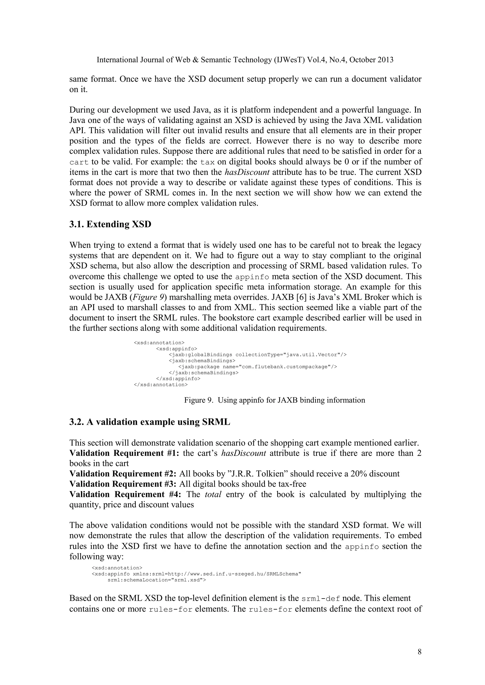 International Journal of Web & Semantic Technology (IJWesT) Vol.4, No.4, October 2013 same format. Once we have the XSD document setup properly we can run a document validator on it. During our development we used Java, as it is platform independent and a powerful language. In Java one of the ways of validating against an XSD is achieved by using the Java XML validation API. This validation will filter out invalid results and ensure that all elements are in their proper position and the types of the fields are correct. However there is no way to describe more complex validation rules. Suppose there are additional rules that need to be satisfied in order for a cart to be valid. For example: the tax on digital books should always be 0 or if the number of items in the cart is more that two then the hasDiscount attribute has to be true. The current XSD format does not provide a way to describe or validate against these types of conditions. This is where the power of SRML comes in. In the next section we will show how we can extend the XSD format to allow more complex validation rules. 3.1. Extending XSD When trying to extend a format that is widely used one has to be careful not to break the legacy systems that are dependent on it. We had to figure out a way to stay compliant to the original XSD schema, but also allow the description and processing of SRML based validation rules. To overcome this challenge we opted to use the appinfo meta section of the XSD document. This section is usually used for application specific meta information storage. An example for this would be JAXB (Figure 9) marshalling meta overrides. JAXB [6] is Java’s XML Broker which is an API used to marshall classes to and from XML. This section seemed like a viable part of the document to insert the SRML rules. The bookstore cart example described earlier will be used in the further sections along with some additional validation requirements. <xsd:annotation> <xsd:appinfo> <jaxb:globalBindings collectionType="java.util.Vector"/> <jaxb:schemaBindings> <jaxb:package name="com.flutebank.custompackage"/> </jaxb:schemaBindings> </xsd:appinfo> </xsd:annotation> Figure 9. Using appinfo for JAXB binding information 3.2. A validation example using SRML This section will demonstrate validation scenario of the shopping cart example mentioned earlier. Validation Requirement #1: the cart’s hasDiscount attribute is true if there are more than 2 books in the cart Validation Requirement #2: All books by ”J.R.R. Tolkien” should receive a 20% discount Validation Requirement #3: All digital books should be tax-free Validation Requirement #4: The total entry of the book is calculated by multiplying the quantity, price and discount values The above validation conditions would not be possible with the standard XSD format. We will now demonstrate the rules that allow the description of the validation requirements. To embed rules into the XSD first we have to define the annotation section and the appinfo section the following way: <xsd:annotation> <xsd:appinfo xmlns:srml=http://www.sed.inf.u-szeged.hu/SRMLSchema" srml:schemaLocation="srml.xsd"> Based on the SRML XSD the top-level definition element is the srml-def node. This element contains one or more rules-for elements. The rules-for elements define the context root of 8 